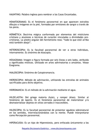 HAUNTING: Palabra inglesa para nombrar a las Casas Encantadas.
HEMATOGRAMAS: Es el fenómeno paranormal en que aparecen extraños
dibujos o imágenes en la piel, formados por emisiones de sangre a través de
los poros.
HERMÉTICA: Doctrina mágica conformada por elementos del misticismo
cristiano y alusiones a técnicas de curación vinculadas a divinidades pre-
cristianas. La piedra angular del hermetismo reza: “todo lo que esté arriba
está también abajo”.
HETEROSCOPIA: Es la facultad paranormal de ver a otros individuos,
internamente. Es sinónimo de Aloscopía.
HEXAGRAMA: Imagen o figura formada por seis líneas o seis lados, atribuida
a significados místicos. Utilizado en artes adivinatorias o amuletos. Véase
Exagrama.
HIALOSCOPIA: Sinónimo de Catoptromancia.
HIEROSCOPIA: Método de adivinación, utilizando las entrañas de animales
sacrificados para dicho objetivo.
HIDROMANCIA: Es el método de la adivinación mediante el agua.
HILOCLASTIA: Del griego materia (hyle), y romper (klao). Similar al
fenómeno de Aporte. Es el fenómeno paranormal de materializar y/o
desmaterializar objetos en sitios cerrados e inaccesibles.
HILOSCOPIA: Es la facultad paranormal de presentar agudeza sobrenatural
en los sentidos, interrelacionándolos con la mente. Puede interpretarse
como Percepción paranormal.
HIPERACUSIA: Es un tipo de Hiperestesia, pero enfocada únicamente a los
Pequeño Diccionario Esotérico - www.diccionariosuenos.com
 