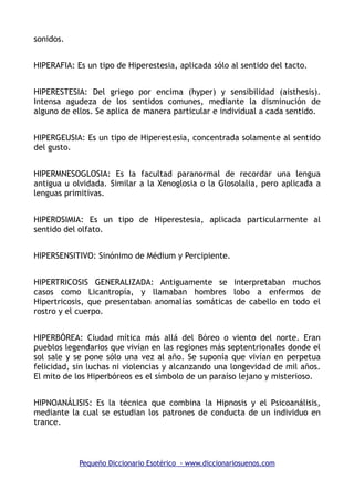 sonidos.
HIPERAFIA: Es un tipo de Hiperestesia, aplicada sólo al sentido del tacto.
HIPERESTESIA: Del griego por encima (hyper) y sensibilidad (aisthesis).
Intensa agudeza de los sentidos comunes, mediante la disminución de
alguno de ellos. Se aplica de manera particular e individual a cada sentido.
HIPERGEUSIA: Es un tipo de Hiperestesia, concentrada solamente al sentido
del gusto.
HIPERMNESOGLOSIA: Es la facultad paranormal de recordar una lengua
antigua u olvidada. Similar a la Xenoglosia o la Glosolalia, pero aplicada a
lenguas primitivas.
HIPEROSIMIA: Es un tipo de Hiperestesia, aplicada particularmente al
sentido del olfato.
HIPERSENSITIVO: Sinónimo de Médium y Percipiente.
HIPERTRICOSIS GENERALIZADA: Antiguamente se interpretaban muchos
casos como Licantropía, y llamaban hombres lobo a enfermos de
Hipertricosis, que presentaban anomalías somáticas de cabello en todo el
rostro y el cuerpo.
HIPERBÓREA: Ciudad mítica más allá del Bóreo o viento del norte. Eran
pueblos legendarios que vivían en las regiones más septentrionales donde el
sol sale y se pone sólo una vez al año. Se suponía que vivían en perpetua
felicidad, sin luchas ni violencias y alcanzando una longevidad de mil años.
El mito de los Hiperbóreos es el símbolo de un paraíso lejano y misterioso.
HIPNOANÁLISIS: Es la técnica que combina la Hipnosis y el Psicoanálisis,
mediante la cual se estudian los patrones de conducta de un individuo en
trance.
Pequeño Diccionario Esotérico - www.diccionariosuenos.com
 