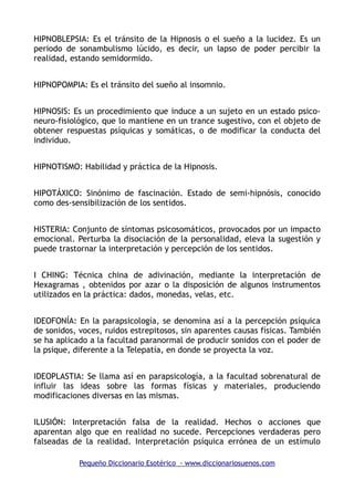 HIPNOBLEPSIA: Es el tránsito de la Hipnosis o el sueño a la lucidez. Es un
periodo de sonambulismo lúcido, es decir, un lapso de poder percibir la
realidad, estando semidormido.
HIPNOPOMPIA: Es el tránsito del sueño al insomnio.
HIPNOSIS: Es un procedimiento que induce a un sujeto en un estado psico-
neuro-fisiológico, que lo mantiene en un trance sugestivo, con el objeto de
obtener respuestas psíquicas y somáticas, o de modificar la conducta del
individuo.
HIPNOTISMO: Habilidad y práctica de la Hipnosis.
HIPOTÁXICO: Sinónimo de fascinación. Estado de semi-hipnósis, conocido
como des-sensibilización de los sentidos.
HISTERIA: Conjunto de síntomas psicosomáticos, provocados por un impacto
emocional. Perturba la disociación de la personalidad, eleva la sugestión y
puede trastornar la interpretación y percepción de los sentidos.
I CHING: Técnica china de adivinación, mediante la interpretación de
Hexagramas , obtenidos por azar o la disposición de algunos instrumentos
utilizados en la práctica: dados, monedas, velas, etc.
IDEOFONÍA: En la parapsicología, se denomina así a la percepción psíquica
de sonidos, voces, ruidos estrepitosos, sin aparentes causas físicas. También
se ha aplicado a la facultad paranormal de producir sonidos con el poder de
la psique, diferente a la Telepatía, en donde se proyecta la voz.
IDEOPLASTIA: Se llama así en parapsicología, a la facultad sobrenatural de
influir las ideas sobre las formas físicas y materiales, produciendo
modificaciones diversas en las mismas.
ILUSIÓN: Interpretación falsa de la realidad. Hechos o acciones que
aparentan algo que en realidad no sucede. Percepciones verdaderas pero
falseadas de la realidad. Interpretación psíquica errónea de un estímulo
Pequeño Diccionario Esotérico - www.diccionariosuenos.com
 