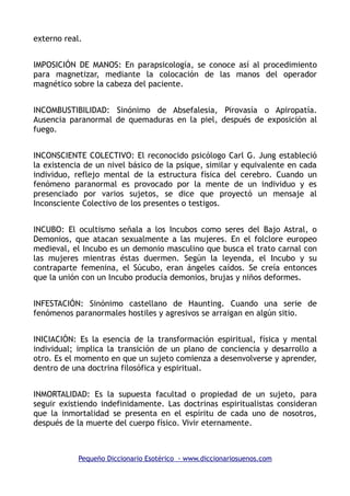 externo real.
IMPOSICIÓN DE MANOS: En parapsicología, se conoce así al procedimiento
para magnetizar, mediante la colocación de las manos del operador
magnético sobre la cabeza del paciente.
INCOMBUSTIBILIDAD: Sinónimo de Absefalesia, Pirovasía o Apiropatía.
Ausencia paranormal de quemaduras en la piel, después de exposición al
fuego.
INCONSCIENTE COLECTIVO: El reconocido psicólogo Carl G. Jung estableció
la existencia de un nivel básico de la psique, similar y equivalente en cada
individuo, reflejo mental de la estructura física del cerebro. Cuando un
fenómeno paranormal es provocado por la mente de un individuo y es
presenciado por varios sujetos, se dice que proyectó un mensaje al
Inconsciente Colectivo de los presentes o testigos.
INCUBO: El ocultismo señala a los Incubos como seres del Bajo Astral, o
Demonios, que atacan sexualmente a las mujeres. En el folclore europeo
medieval, el Incubo es un demonio masculino que busca el trato carnal con
las mujeres mientras éstas duermen. Según la leyenda, el Incubo y su
contraparte femenina, el Súcubo, eran ángeles caídos. Se creía entonces
que la unión con un Incubo producía demonios, brujas y niños deformes.
INFESTACIÓN: Sinónimo castellano de Haunting. Cuando una serie de
fenómenos paranormales hostiles y agresivos se arraigan en algún sitio.
INICIACIÓN: Es la esencia de la transformación espiritual, física y mental
individual; implica la transición de un plano de conciencia y desarrollo a
otro. Es el momento en que un sujeto comienza a desenvolverse y aprender,
dentro de una doctrina filosófica y espiritual.
INMORTALIDAD: Es la supuesta facultad o propiedad de un sujeto, para
seguir existiendo indefinidamente. Las doctrinas espiritualistas consideran
que la inmortalidad se presenta en el espíritu de cada uno de nosotros,
después de la muerte del cuerpo físico. Vivir eternamente.
Pequeño Diccionario Esotérico - www.diccionariosuenos.com
 