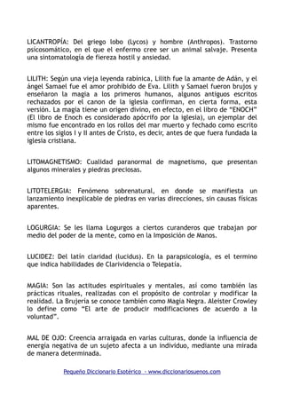 LICANTROPÍA: Del griego lobo (Lycos) y hombre (Anthropos). Trastorno
psícosomático, en el que el enfermo cree ser un animal salvaje. Presenta
una sintomatología de fiereza hostil y ansiedad.
LILITH: Según una vieja leyenda rabínica, Lilith fue la amante de Adán, y el
ángel Samael fue el amor prohibido de Eva. Lilith y Samael fueron brujos y
enseñaron la magia a los primeros humanos, algunos antiguos escritos
rechazados por el canon de la iglesia confirman, en cierta forma, esta
versión. La magia tiene un origen divino, en efecto, en el libro de “ENOCH”
(El libro de Enoch es considerado apócrifo por la iglesia), un ejemplar del
mismo fue encontrado en los rollos del mar muerto y fechado como escrito
entre los siglos I y II antes de Cristo, es decir, antes de que fuera fundada la
iglesia cristiana.
LITOMAGNETISMO: Cualidad paranormal de magnetismo, que presentan
algunos minerales y piedras preciosas.
LITOTELERGIA: Fenómeno sobrenatural, en donde se manifiesta un
lanzamiento inexplicable de piedras en varias direcciones, sin causas físicas
aparentes.
LOGURGIA: Se les llama Logurgos a ciertos curanderos que trabajan por
medio del poder de la mente, como en la Imposición de Manos.
LUCIDEZ: Del latín claridad (lucidus). En la parapsicología, es el termino
que indica habilidades de Clarividencia o Telepatía.
MAGIA: Son las actitudes espirituales y mentales, así como también las
prácticas rituales, realizadas con el propósito de controlar y modificar la
realidad. La Brujería se conoce también como Magia Negra. Aleister Crowley
lo define como “El arte de producir modificaciones de acuerdo a la
voluntad”.
MAL DE OJO: Creencia arraigada en varias culturas, donde la influencia de
energía negativa de un sujeto afecta a un individuo, mediante una mirada
de manera determinada.
Pequeño Diccionario Esotérico - www.diccionariosuenos.com
 