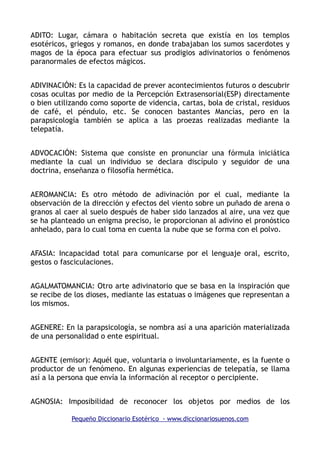 ADITO: Lugar, cámara o habitación secreta que existía en los templos
esotéricos, griegos y romanos, en donde trabajaban los sumos sacerdotes y
magos de la época para efectuar sus prodigios adivinatorios o fenómenos
paranormales de efectos mágicos.
ADIVINACIÓN: Es la capacidad de prever acontecimientos futuros o descubrir
cosas ocultas por medio de la Percepción Extrasensorial(ESP) directamente
o bien utilizando como soporte de videncia, cartas, bola de cristal, residuos
de café, el péndulo, etc. Se conocen bastantes Mancías, pero en la
parapsicología también se aplica a las proezas realizadas mediante la
telepatía.
ADVOCACIÓN: Sistema que consiste en pronunciar una fórmula iniciática
mediante la cual un individuo se declara discípulo y seguidor de una
doctrina, enseñanza o filosofía hermética.
AEROMANCIA: Es otro método de adivinación por el cual, mediante la
observación de la dirección y efectos del viento sobre un puñado de arena o
granos al caer al suelo después de haber sido lanzados al aire, una vez que
se ha planteado un enigma preciso, le proporcionan al adivino el pronóstico
anhelado, para lo cual toma en cuenta la nube que se forma con el polvo.
AFASIA: Incapacidad total para comunicarse por el lenguaje oral, escrito,
gestos o fasciculaciones.
AGALMATOMANCIA: Otro arte adivinatorio que se basa en la inspiración que
se recibe de los dioses, mediante las estatuas o imágenes que representan a
los mismos.
AGENERE: En la parapsicología, se nombra así a una aparición materializada
de una personalidad o ente espiritual.
AGENTE (emisor): Aquél que, voluntaria o involuntariamente, es la fuente o
productor de un fenómeno. En algunas experiencias de telepatía, se llama
así a la persona que envía la información al receptor o percipiente.
AGNOSIA: Imposibilidad de reconocer los objetos por medios de los
Pequeño Diccionario Esotérico - www.diccionariosuenos.com
 