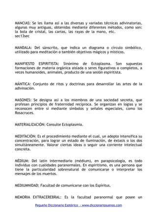 MANCIAS: Se les llama así a las diversas y variadas técnicas adivinatorias,
algunas muy antiguas, obtenidas mediante diferentes métodos, como son:
la bola de cristal, las cartas, las rayas de la mano, etc.
sec13sec
MANDALA: Del sánscrito, que indica un diagrama o círculo simbólico,
utilizado para meditación o también objetivos mágicos y místicos.
MANIFIESTO ESPIRITISTA: Sinónimo de Ectoplasma. Son supuestas
formaciones de materia orgánica aislada o seres figurativos o completos, a
veces humanoides, animales, producto de una sesión espiritista.
MÁNTICA: Conjunto de ritos y doctrinas para desarrollar las artes de la
adivinación.
MASONES: Se designa así a los miembros de una sociedad secreta, que
profesan principios de fraternidad recíproca. Se organizan en logias y se
reconocen entre sí mediante símbolos y señales especiales, como los
Rosacruces.
MATERIALIZACIÓN: Consulte Ectoplasmia.
MEDITACIÓN: Es el procedimiento mediante el cual, un adepto intensifica su
concentración, para lograr un estado de iluminación, de éxtasis o los dos
simultáneamente. Valorar ciertas ideas o seguir una corriente intelectual
concreta.
MÉDIUM: Del latín intermediario (médium), en parapsicología, es todo
individuo con cualidades paranormales. En espiritismo, es una persona que
tiene la particularidad sobrenatural de comunicarse o interpretar los
mensajes de los muertos.
MEDIUMNIDAD: Facultad de comunicarse con los Espíritus.
MEMORIA EXTRACEREBRAL: Es la facultad paranormal que posee un
Pequeño Diccionario Esotérico - www.diccionariosuenos.com
 