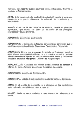 individuo, para recordar sucesos ocurridos en una vida pasada. Reafirma la
teoría de la Reencarnación.
MENTE: Se le conoce así a la facultad intelectual del espíritu o alma, que
contempla tres partes diferentes: la voluntad, los propósitos y el
pensamiento.
METAFÍSICA: Es una de las ramas de la Filosofía, basada en principios
espirituales, que intenta ser como tal basándose en sus principios,
propiedades y causas primarias.
METAGNOMÍA: Sinónimo de Clarividencia.
METAGNIMÍA: Se le llama así a la facultad paranormal de percepción que se
manifiesta por medio del tacto. Sinónimo de Psicoscopía o Psicometría.
METAPSÍQUICA: Ciencia que se encarga del estudio de fenómenos psíquicos
o psicofísicos que exceden los límites de la conciencia normal, a causa de
fuerzas desconocidas que se encuentran dentro de la mente y también de
energías o entidades inteligentes. Sinónimo de Parapsicología.
METASOMOSCOPÍA: Capacidad que tienen ciertas personas de conocer el
interior del cuerpo humano. Sinónimo de Aloscopía y Autoscopía.
METEMPSICOSIS: Sinónimo de Reencarnación.
METOPOSCOPÍA: Método de adivinación interpretando las líneas del rostro.
METRÍA: Es el sentido de la medida en la ejecución de los movimientos
tanto en lo referente al tiempo como al espacio.
MILAGRO: Hecho o suceso atribuido a una intervención sobrenatural o
divina.
Pequeño Diccionario Esotérico - www.diccionariosuenos.com
 