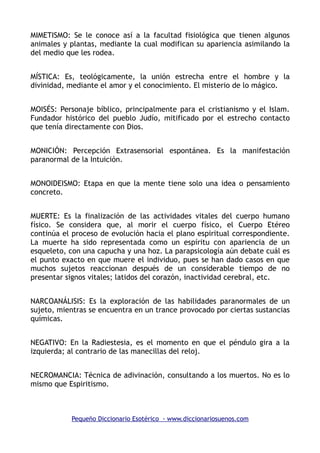 MIMETISMO: Se le conoce así a la facultad fisiológica que tienen algunos
animales y plantas, mediante la cual modifican su apariencia asimilando la
del medio que les rodea.
MÍSTICA: Es, teológicamente, la unión estrecha entre el hombre y la
divinidad, mediante el amor y el conocimiento. El misterio de lo mágico.
MOISÉS: Personaje bíblico, principalmente para el cristianismo y el Islam.
Fundador histórico del pueblo Judío, mitificado por el estrecho contacto
que tenía directamente con Dios.
MONICIÓN: Percepción Extrasensorial espontánea. Es la manifestación
paranormal de la Intuición.
MONOIDEISMO: Etapa en que la mente tiene solo una idea o pensamiento
concreto.
MUERTE: Es la finalización de las actividades vitales del cuerpo humano
físico. Se considera que, al morir el cuerpo físico, el Cuerpo Etéreo
continúa el proceso de evolución hacia el plano espiritual correspondiente.
La muerte ha sido representada como un espíritu con apariencia de un
esqueleto, con una capucha y una hoz. La parapsicología aún debate cuál es
el punto exacto en que muere el individuo, pues se han dado casos en que
muchos sujetos reaccionan después de un considerable tiempo de no
presentar signos vitales; latidos del corazón, inactividad cerebral, etc.
NARCOANÁLISIS: Es la exploración de las habilidades paranormales de un
sujeto, mientras se encuentra en un trance provocado por ciertas sustancias
químicas.
NEGATIVO: En la Radiestesia, es el momento en que el péndulo gira a la
izquierda; al contrario de las manecillas del reloj.
NECROMANCIA: Técnica de adivinación, consultando a los muertos. No es lo
mismo que Espiritismo.
Pequeño Diccionario Esotérico - www.diccionariosuenos.com
 