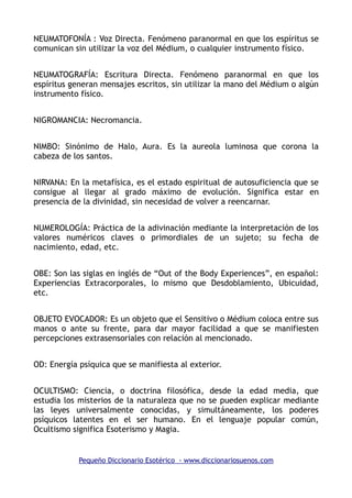 NEUMATOFONÍA : Voz Directa. Fenómeno paranormal en que los espíritus se
comunican sin utilizar la voz del Médium, o cualquier instrumento físico.
NEUMATOGRAFÍA: Escritura Directa. Fenómeno paranormal en que los
espíritus generan mensajes escritos, sin utilizar la mano del Médium o algún
instrumento físico.
NIGROMANCIA: Necromancia.
NIMBO: Sinónimo de Halo, Aura. Es la aureola luminosa que corona la
cabeza de los santos.
NIRVANA: En la metafísica, es el estado espiritual de autosuficiencia que se
consigue al llegar al grado máximo de evolución. Significa estar en
presencia de la divinidad, sin necesidad de volver a reencarnar.
NUMEROLOGÍA: Práctica de la adivinación mediante la interpretación de los
valores numéricos claves o primordiales de un sujeto; su fecha de
nacimiento, edad, etc.
OBE: Son las siglas en inglés de “Out of the Body Experiences”, en español:
Experiencias Extracorporales, lo mismo que Desdoblamiento, Ubicuidad,
etc.
OBJETO EVOCADOR: Es un objeto que el Sensitivo o Médium coloca entre sus
manos o ante su frente, para dar mayor facilidad a que se manifiesten
percepciones extrasensoriales con relación al mencionado.
OD: Energía psíquica que se manifiesta al exterior.
OCULTISMO: Ciencia, o doctrina filosófica, desde la edad media, que
estudia los misterios de la naturaleza que no se pueden explicar mediante
las leyes universalmente conocidas, y simultáneamente, los poderes
psíquicos latentes en el ser humano. En el lenguaje popular común,
Ocultismo significa Esoterismo y Magia.
Pequeño Diccionario Esotérico - www.diccionariosuenos.com
 