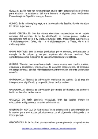 ÓDICA: El Barón Karl Von Reichenbbach (1788-1869) estableció este término
para explicar la existencia del Aura humana y algunos otros fenómenos
Psicobiológicos. Significa energía, fuerza.
OLIMPO: En la mitología griega, era la montaña de Tesalia, donde moraban
los dioses superiores.
ONDAS CEREBRALES: Son los ritmos eléctricos secuenciados en el tejido
nervioso del cerebro. Se le ha clasificado en cuatro gamas, ondas o
frecuencias: Alfa de 8 a 12 ciclo/segundos; Beta, frecuencias superiores a
13 ciclo/segundos; Delta, de 1 a 4 ciclo/segundos, y Theta, de 4 a 8
ciclo/segundos.
ONDAS MENTALES: Son las ondas producidas por el cerebro, emitidas por la
energía de la psique, y no por impulsos del sistema nervioso. Son
consideradas como el soporte de las comunicaciones telepáticas.
ONÍRICO: Término que se refiere a todo cuanto se relaciona con los sueños,
ensueños y situaciones imaginativas de carácter inconsciente. El onirismo
en parapsicología, son las manifestaciones paranormales durante un letargo
o sueño.
ONIROMANCIA: Técnica de adivinación mediante los sueños. Es el arte de
interpretar el significado y las predicciones de los sueños.
ONICOMANCIA: Técnica de adivinación por medio de manchas de aceite y
hollín en las uñas de las manos.
ORÁCULO: Del latín consulta (oraculus), eran los lugares donde se
efectuaban antiguamente las artes adivinatorias.
ORIENTACIÓN MENTAL: En Radiestesia, es la orientación o concentración de
la mente, para interactuar psíquicamente con el objeto de la búsqueda o la
investigación.
OSMOGÉNESIS: Es la facultad paranormal en que se presenta una producción
Pequeño Diccionario Esotérico - www.diccionariosuenos.com
 