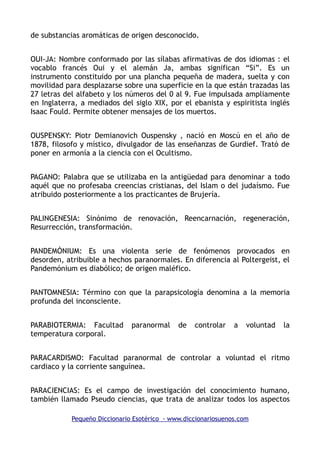 de substancias aromáticas de origen desconocido.
OUI-JA: Nombre conformado por las sílabas afirmativas de dos idiomas : el
vocablo francés Oui y el alemán Ja, ambas significan “Si”. Es un
instrumento constituido por una plancha pequeña de madera, suelta y con
movilidad para desplazarse sobre una superficie en la que están trazadas las
27 letras del alfabeto y los números del 0 al 9. Fue impulsada ampliamente
en Inglaterra, a mediados del siglo XIX, por el ebanista y espiritista inglés
Isaac Fould. Permite obtener mensajes de los muertos.
OUSPENSKY: Piotr Demianovich Ouspensky , nació en Moscú en el año de
1878, filosofo y místico, divulgador de las enseñanzas de Gurdief. Trató de
poner en armonía a la ciencia con el Ocultismo.
PAGANO: Palabra que se utilizaba en la antigüedad para denominar a todo
aquél que no profesaba creencias cristianas, del Islam o del judaísmo. Fue
atribuido posteriormente a los practicantes de Brujería.
PALINGENESIA: Sinónimo de renovación, Reencarnación, regeneración,
Resurrección, transformación.
PANDEMÓNIUM: Es una violenta serie de fenómenos provocados en
desorden, atribuible a hechos paranormales. En diferencia al Poltergeist, el
Pandemónium es diabólico; de origen maléfico.
PANTOMNESIA: Término con que la parapsicología denomina a la memoria
profunda del inconsciente.
PARABIOTERMIA: Facultad paranormal de controlar a voluntad la
temperatura corporal.
PARACARDISMO: Facultad paranormal de controlar a voluntad el ritmo
cardiaco y la corriente sanguínea.
PARACIENCIAS: Es el campo de investigación del conocimiento humano,
también llamado Pseudo ciencias, que trata de analizar todos los aspectos
Pequeño Diccionario Esotérico - www.diccionariosuenos.com
 