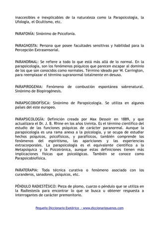 inaccesibles e inexplicables de la naturaleza como la Parapsicología, la
Ufología, el Ocultismo, etc.
PARAFONÍA: Sinónimo de Psicofonía.
PARAGNOSTA: Persona que posee facultades sensitivas y habilidad para la
Percepción Extrasensorial.
PARANORMAL: Se refiere a todo lo que está más allá de lo normal. En la
parapsicología, son los fenómenos psíquicos que parecen escapar al dominio
de los que son conocidos como normales. Término ideado por W. Carrington,
para reemplazar el término supranormal totalmente en desuso.
PARAPIROGENIA: Fenómeno de combustión espontánea sobrenatural.
Sinónimo de Biopirogénesis.
PARAPSICOBIOFÍSICA: Sinónimo de Parapsicología. Se utiliza en algunos
países del este europeo.
PARAPSICOLOGÍA: Definición creada por Max Dessoir en 1889, y que
actualizara el Dr. J. B. Rhine en los años treinta. Es el término científico del
estudio de las funciones psíquicas de carácter paranormal. Aunque la
parapsicología es una rama anexa a la psicología, y se ocupa de estudiar
hechos psíquicos, psicofísicos, y parafísicos, también comprende los
fenómenos del espiritismo, las apariciones y las experiencias
extracorporales. La parapsicología es el equivalente científico a la
Metapsíquica y la Psicotrónica, aunque estas definiciones tienen más
implicaciones físicas que psicológicas. También se conoce como
Parapsicobiofísica.
PARATERAPIA: Toda técnica curativa o fenómeno asociado con los
curanderos, sanadores, psíquicos, etc.
PÉNDULO RADIESTÉSICO: Pieza de plomo, cuarzo o péndulo que se utiliza en
la Radiestesia para encontrar lo que se busca u obtener respuesta a
interrogantes de carácter premonitorio.
Pequeño Diccionario Esotérico - www.diccionariosuenos.com
 