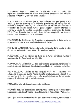 PENTAGRAMA: Figura o dibujo de una estrella de cinco puntas, que
representa al hombre con los brazos y las piernas extendidas. Utilizado en
prácticas de Mántica y también como amuleto.
PERCEPCIÓN EXTRASENSORIAL (P.E.S.): Del latín percibir (percipere), fuera
(extra) y sentido (sensus) Es la facultad paranormal de percepción del
exterior o energías alternas, sin la utilización de los sentidos comunes y
conocidos. Es cuando un ser humano puede captar o recibir información
externa a través de canales sensoriales o sentidos anormales. En inglés:
E.S.P. (Extra Sensorial Perception), siglas inglesas aceptables en todo el
mundo y que normalmente no se traducen.
PERCIPIENTE: En fenómenos de Telepatía, la parapsicología llama así a la
persona que recibe la información del emisor o Agente.
PÉRDIDA DE LA ATENCIÓN: También llamada: aprosexia, falta parcial o total
de concentración ante los estímulos del medio ambiente.
PERIESPÍRITU: En el Espiritismo, se llama así al Aura o envoltura fluídica y
semimaterial del Espíritu, vivo o fallecido.
PERSONALIDADES ALTERNANTES: Son desviaciones psíquicas, fenómeno de
apariciones espontáneas de distintas personalidades en un mismo individuo.
PIEDRA FILOSOFAL: Surgida de los antiguos mitos de la Alquimia, que
estableció la teoría de que la Piedra Filosofal era la sustancia original de la
que derivan todos los metales, y por ello, poseía la facultad de transmutar
o convertir el plomo y otros metales en oro.
PIROMANCIA: Arte adivinatorio por medio del fuego.
PIROVASÍA: Facultad desarrollada por algunas personas para caminar sobre
brazas ardientes sin sufrir daño físico. Sinónimo de Absefalesia y Apiropatía.
P.K.: Siglas mundialmente utilizadas para definir Psicocinesia, Psicokinesis o
Pequeño Diccionario Esotérico - www.diccionariosuenos.com
 