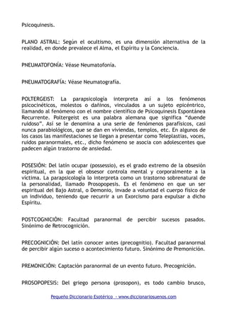 Psicoquinesis.
PLANO ASTRAL: Según el ocultismo, es una dimensión alternativa de la
realidad, en donde prevalece el Alma, el Espíritu y la Conciencia.
PNEUMATOFONÍA: Véase Neumatofonía.
PNEUMATOGRAFÍA: Véase Neumatografía.
POLTERGEIST: La parapsicología interpreta así a los fenómenos
psicocinéticos, molestos o dañinos, vinculados a un sujeto epicéntrico,
llamando al fenómeno con el nombre científico de Psicoquinesis Espontánea
Recurrente. Poltergeist es una palabra alemana que significa “duende
ruidoso”. Así se le denomina a una serie de fenómenos parafísicos, casi
nunca parabiológicos, que se dan en viviendas, templos, etc. En algunos de
los casos las manifestaciones se llegan a presentar como Teleplastias, voces,
ruidos paranormales, etc., dicho fenómeno se asocia con adolescentes que
padecen algún trastorno de ansiedad.
POSESIÓN: Del latín ocupar (possessio), es el grado extremo de la obsesión
espiritual, en la que el obsesor controla mental y corporalmente a la
víctima. La parapsicología lo interpreta como un trastorno sobrenatural de
la personalidad, llamado Prosopopesis. Es el fenómeno en que un ser
espiritual del Bajo Astral, o Demonio, invade a voluntad el cuerpo físico de
un individuo, teniendo que recurrir a un Exorcismo para expulsar a dicho
Espíritu.
POSTCOGNICIÓN: Facultad paranormal de percibir sucesos pasados.
Sinónimo de Retrocognición.
PRECOGNICIÓN: Del latín conocer antes (precognitio). Facultad paranormal
de percibir algún suceso o acontecimiento futuro. Sinónimo de Premonición.
PREMONICIÓN: Captación paranormal de un evento futuro. Precognición.
PROSOPOPESIS: Del griego persona (prosopon), es todo cambio brusco,
Pequeño Diccionario Esotérico - www.diccionariosuenos.com
 