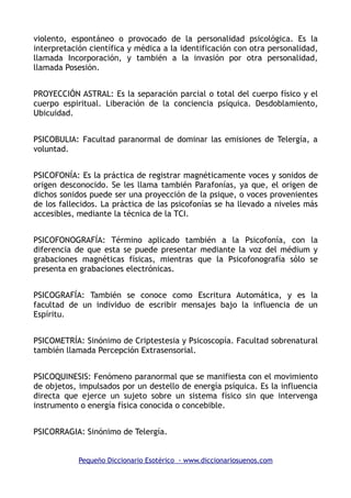 violento, espontáneo o provocado de la personalidad psicológica. Es la
interpretación científica y médica a la identificación con otra personalidad,
llamada Incorporación, y también a la invasión por otra personalidad,
llamada Posesión.
PROYECCIÓN ASTRAL: Es la separación parcial o total del cuerpo físico y el
cuerpo espiritual. Liberación de la conciencia psíquica. Desdoblamiento,
Ubicuidad.
PSICOBULIA: Facultad paranormal de dominar las emisiones de Telergía, a
voluntad.
PSICOFONÍA: Es la práctica de registrar magnéticamente voces y sonidos de
origen desconocido. Se les llama también Parafonías, ya que, el origen de
dichos sonidos puede ser una proyección de la psique, o voces provenientes
de los fallecidos. La práctica de las psicofonías se ha llevado a niveles más
accesibles, mediante la técnica de la TCI.
PSICOFONOGRAFÍA: Término aplicado también a la Psicofonía, con la
diferencia de que esta se puede presentar mediante la voz del médium y
grabaciones magnéticas físicas, mientras que la Psicofonografía sólo se
presenta en grabaciones electrónicas.
PSICOGRAFÍA: También se conoce como Escritura Automática, y es la
facultad de un individuo de escribir mensajes bajo la influencia de un
Espíritu.
PSICOMETRÍA: Sinónimo de Criptestesia y Psicoscopía. Facultad sobrenatural
también llamada Percepción Extrasensorial.
PSICOQUINESIS: Fenómeno paranormal que se manifiesta con el movimiento
de objetos, impulsados por un destello de energía psíquica. Es la influencia
directa que ejerce un sujeto sobre un sistema físico sin que intervenga
instrumento o energía física conocida o concebible.
PSICORRAGIA: Sinónimo de Telergía.
Pequeño Diccionario Esotérico - www.diccionariosuenos.com
 