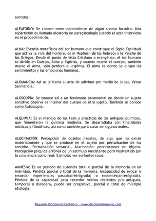 sentidos.
ALEATORIO: Se conoce como dependiente de algún suceso fortuito. Una
repartición es llamada aleatoria en parapsicología cuando el azar interviene
en el procedimiento.
ALMA: Esencia metafísica del ser humano que constituye el Soplo Espiritual
que activa la vida del hombre. es el Nephesh de los hebreos y la Psyche de
los Griegos. Desde el punto de vista Cristiano o evangélico, el ser humano
se divide en Cuerpo, Alma y Espíritu, y cuando muere el cuerpo, también
muere el Alma, sólo perdura el espíritu. El Alma es donde se alojan los
sentimientos y las emociones humanas.
ALOMANCIA: Así se le llama al arte de adivinar por medio de la sal. Véase
Salimancia.
ALOSCOPÍA: Se conoce así a un fenómeno paranormal en donde un sujeto
sensitivo observa el interior del cuerpo de otro sujeto. También se conoce
como Autoscopía.
ALQUIMIA: Es el manejo de las tesis y prácticas de los antiguos químicos,
que fomentaron la química moderna. Se desarrollaba con finalidades
místicas y filosóficas, así como también para curar de algunos males.
ALUCINACIÓN: Percepción de objetos irreales, de algo que no existe
materialmente y que se produce en el sujeto por perturbación de los
sentidos. Perturbación sensorial. Alucinación: percepciones sin objeto.
Percepción psíquica errónea de un estímulo inexistente pero inadvertido por
la conciencia como real. Ejemplo; ver elefantes rosas.
AMNESIA: Es un periodo de ausencia total o parcial de la memoria en un
individuo. Pérdida parcial o total de la memoria. Incapacidad de evocar o
recordar experiencias pasadas(retrógrada) o recientes(anterógrada).
Pérdida de la capacidad para recordar hechos recientes y/o antiguos,
temporal o duradera, puede ser progresiva, parcial o total de múltiple
etiología.
Pequeño Diccionario Esotérico - www.diccionariosuenos.com
 