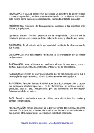 PSICOSCOPÍA: Facultad paranormal que posee un sensitivo de poder evocar
o conocer algún dato, hecho o suceso relacionado con un objeto, utilizando
este mismo como punto de concentración, llamándolo Objeto Evocador.
PSICOTRÓNICA: Sinónimo de Parapsicología, aplicado a las prácticas más
físicas que psíquicas.
QUIMERA: Ilusión, ficción, producto de la imaginación. Criatura de la
mitología griega, con cuerpo de león, cabeza de mujer y alas de ave rapaz.
QUIROLOGÍA: Es el estudio de la personalidad mediante la observación de
sus manos.
QUIROMANCIA: Arte adivinatorio, mediante la interpretación de las líneas
de las manos.
RABDOMANCIA: Arte adivinatorio, mediante el uso de una rama, vara o
bastón, supuestamente, magnetizado. Antecesor de la Radiestesia.
RADIACIONES: Emisión de energía producida por la estimulación de la luz o
la energía de algún elemento. Ondas luminosas o electromagnéticas.
RADIESTESIA: También llamada Radiónica, es la práctica de percibir o captar
las emisiones electromagnéticas. En la Radiestesia, se utilizan varillas,
péndulos, agujas, etc. Influenciadas por las facultades de Percepción
Extrasensorial de un sujeto.
RAPS: Término modernista que se utiliza para denominar los ruidos y
sonidos inexplicables.
REENCARNACIÓN: Volver Encarnar. Es la prevalecencia del espíritu, del alma
humana. Es el proceso a través del cual el ser humano va obteniendo un
cuerpo tras otro, hasta lograr la evolución espiritual necesaria.
Pequeño Diccionario Esotérico - www.diccionariosuenos.com
 