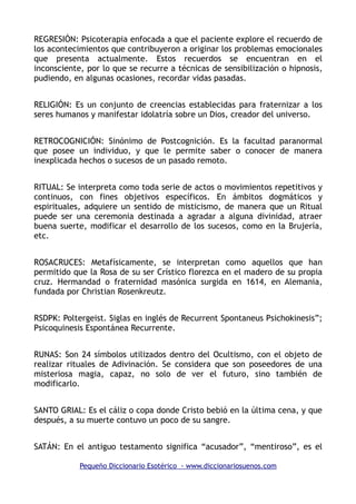 REGRESIÓN: Psicoterapia enfocada a que el paciente explore el recuerdo de
los acontecimientos que contribuyeron a originar los problemas emocionales
que presenta actualmente. Estos recuerdos se encuentran en el
inconsciente, por lo que se recurre a técnicas de sensibilización o hipnosis,
pudiendo, en algunas ocasiones, recordar vidas pasadas.
RELIGIÓN: Es un conjunto de creencias establecidas para fraternizar a los
seres humanos y manifestar idolatría sobre un Dios, creador del universo.
RETROCOGNICIÓN: Sinónimo de Postcognición. Es la facultad paranormal
que posee un individuo, y que le permite saber o conocer de manera
inexplicada hechos o sucesos de un pasado remoto.
RITUAL: Se interpreta como toda serie de actos o movimientos repetitivos y
continuos, con fines objetivos específicos. En ámbitos dogmáticos y
espirituales, adquiere un sentido de misticismo, de manera que un Ritual
puede ser una ceremonia destinada a agradar a alguna divinidad, atraer
buena suerte, modificar el desarrollo de los sucesos, como en la Brujería,
etc.
ROSACRUCES: Metafísicamente, se interpretan como aquellos que han
permitido que la Rosa de su ser Crístico florezca en el madero de su propia
cruz. Hermandad o fraternidad masónica surgida en 1614, en Alemania,
fundada por Christian Rosenkreutz.
RSDPK: Poltergeist. Siglas en inglés de Recurrent Spontaneus Psichokinesis”;
Psicoquinesis Espontánea Recurrente.
RUNAS: Son 24 símbolos utilizados dentro del Ocultismo, con el objeto de
realizar rituales de Adivinación. Se considera que son poseedores de una
misteriosa magia, capaz, no solo de ver el futuro, sino también de
modificarlo.
SANTO GRIAL: Es el cáliz o copa donde Cristo bebió en la última cena, y que
después, a su muerte contuvo un poco de su sangre.
SATÁN: En el antiguo testamento significa “acusador”, “mentiroso”, es el
Pequeño Diccionario Esotérico - www.diccionariosuenos.com
 