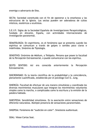 enemigo o adversario de Dios.
SECTA: Sociedad constituida con el fin de oponerse a la enseñanza y las
estructuras de la Iglesia. Las sectas pueden ser adoradoras de cultos
místicos, esotéricos u ocultistas.
S.E.I.P.: Siglas de la Sociedad Española de Investigaciones Parapsicológicas,
fundada en Alicante, España, con actividades internacionales de
investigación paranormal.
SEMATOLOGÍA: En espiritismo, es el fenómeno que se presenta cuando los
espíritus se comunican a través de golpes o sonidos poco claros e
indefinidos. Sinónimo de Tiptología.
SENSITIVO: Sinónimo de Médium, o Telépata. Persona que posee la facultad
de la Percepción Extrasensorial, o puede comunicarse con los espíritus.
SEXTO SENTIDO: Así era conocida anteriormente la Percepción
Extrasensorial.
SINCRONISMO: Es la teoría científica de la probabilidad y la coincidencia,
plenamente cuantificada, establecida por el psicólogo Carl G. Jung.
SINERGÍA: Facultad de efectuar de una manera simultánea y coordinada los
diversos movimientos musculares que integran los movimientos voluntarios
simples como la marcha, o complicados como la escritura y la emisión de la
palabra hablada.
SINESTESIA: Sensibilidad simultánea. Es la asociación entre sensaciones de
diferente naturaleza. Múltiple presencia de sensaciones paranormales.
SINOPSIA: Fenómeno de “audición en color”. Sinestesia audiovisual.
SOAL: Véase Cartas Soal.
Pequeño Diccionario Esotérico - www.diccionariosuenos.com
 