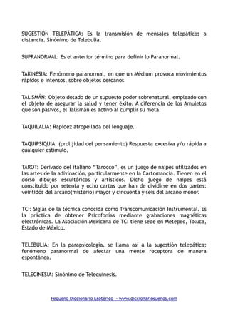SUGESTIÓN TELEPÁTICA: Es la transmisión de mensajes telepáticos a
distancia. Sinónimo de Telebulia.
SUPRANORMAL: Es el anterior término para definir lo Paranormal.
TAKINESIA: Fenómeno paranormal, en que un Médium provoca movimientos
rápidos e intensos, sobre objetos cercanos.
TALISMÁN: Objeto dotado de un supuesto poder sobrenatural, empleado con
el objeto de asegurar la salud y tener éxito. A diferencia de los Amuletos
que son pasivos, el Talismán es activo al cumplir su meta.
TAQUILALIA: Rapidez atropellada del lenguaje.
TAQUIPSIQUIA: (prolijidad del pensamiento) Respuesta excesiva y/o rápida a
cualquier estímulo.
TAROT: Derivado del italiano “Tarocco”, es un juego de naipes utilizados en
las artes de la adivinación, particularmente en la Cartomancia. Tienen en el
dorso dibujos escultóricos y artísticos. Dicho juego de naipes está
constituido por setenta y ocho cartas que han de dividirse en dos partes:
veintidós del arcano(misterio) mayor y cincuenta y seis del arcano menor.
TCI: Siglas de la técnica conocida como Transcomunicación Instrumental. Es
la práctica de obtener Psicofonías mediante grabaciones magnéticas
electrónicas. La Asociación Mexicana de TCI tiene sede en Metepec, Toluca,
Estado de México.
TELEBULIA: En la parapsicología, se llama así a la sugestión telepática;
fenómeno paranormal de afectar una mente receptora de manera
espontánea.
TELECINESIA: Sinónimo de Telequinesis.
Pequeño Diccionario Esotérico - www.diccionariosuenos.com
 
