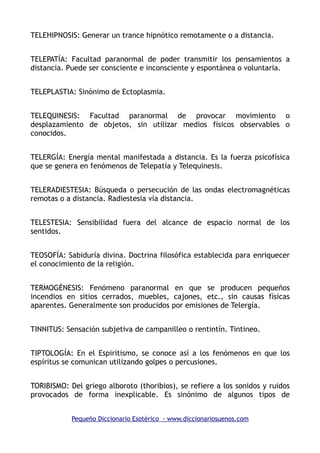 TELEHIPNOSIS: Generar un trance hipnótico remotamente o a distancia.
TELEPATÍA: Facultad paranormal de poder transmitir los pensamientos a
distancia. Puede ser consciente e inconsciente y espontánea o voluntaria.
TELEPLASTIA: Sinónimo de Ectoplasmia.
TELEQUINESIS: Facultad paranormal de provocar movimiento o
desplazamiento de objetos, sin utilizar medios físicos observables o
conocidos.
TELERGÍA: Energía mental manifestada a distancia. Es la fuerza psicofísica
que se genera en fenómenos de Telepatía y Telequinesis.
TELERADIESTESIA: Búsqueda o persecución de las ondas electromagnéticas
remotas o a distancia. Radiestesia vía distancia.
TELESTESIA: Sensibilidad fuera del alcance de espacio normal de los
sentidos.
TEOSOFÍA: Sabiduría divina. Doctrina filosófica establecida para enriquecer
el conocimiento de la religión.
TERMOGÉNESIS: Fenómeno paranormal en que se producen pequeños
incendios en sitios cerrados, muebles, cajones, etc., sin causas físicas
aparentes. Generalmente son producidos por emisiones de Telergía.
TINNITUS: Sensación subjetiva de campanilleo o rentintín. Tintineo.
TIPTOLOGÍA: En el Espiritismo, se conoce así a los fenómenos en que los
espíritus se comunican utilizando golpes o percusiones.
TORIBISMO: Del griego alboroto (thoribios), se refiere a los sonidos y ruidos
provocados de forma inexplicable. Es sinónimo de algunos tipos de
Pequeño Diccionario Esotérico - www.diccionariosuenos.com
 