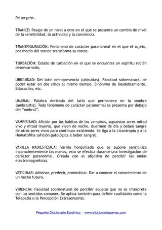 Poltergeist.
TRANCE: Pasaje de un nivel a otro en el que se presenta un cambio de nivel
de la sensibilidad, la actividad y la conciencia.
TRANSFIGURACIÓN: Fenómeno de carácter paranormal en el que el sujeto,
por medio del trance transforma su rostro.
TURBACIÓN: Estado de turbación en el que se encuentra un espíritu recién
desencarnado,
UBICUIDAD: Del latín omnipresencia (ubicuitas). Facultad sobrenatural de
poder estar en dos sitios al mismo tiempo. Sinónimo de Desdoblamiento,
Bilocación, etc.
UMBRAL: Palabra derivada del latín que permanece en la sombra
(umbralitis). Todo fenómeno de carácter paranormal se presenta por debajo
del “umbral”.
VAMPIRISMO: Afición por los hábitos de los vampiros, supuestos seres mitad
vivo y mitad muerto, que viven de noche, duermen de día y beben sangre
de otros seres vivos para continuar existiendo. Se liga a la Licantropía y a la
Hematofilia (afición patológica a beber sangre).
VARILLA RADIESTÉSICA: Varilla horquillada que se supone sensibiliza
inconscientemente las manos, esto se efectúa durante una investigación de
carácter paranormal. Creada con el objetivo de percibir las ondas
electromagnéticas.
VATICINAR: Adivinar, predecir, pronosticar. Dar a conocer el conocimiento de
un hecho futuro.
VIDENCIA: Facultad sobrenatural de percibir aquello que no se interpreta
con los sentidos comunes. Se aplica también para definir cualidades como la
Telepatía o la Percepción Extrasensorial.
Pequeño Diccionario Esotérico - www.diccionariosuenos.com
 