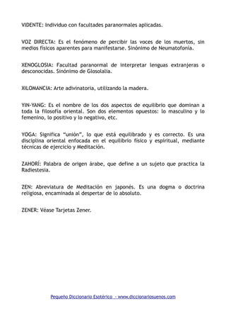VIDENTE: Individuo con facultades paranormales aplicadas.
VOZ DIRECTA: Es el fenómeno de percibir las voces de los muertos, sin
medios físicos aparentes para manifestarse. Sinónimo de Neumatofonía.
XENOGLOSIA: Facultad paranormal de interpretar lenguas extranjeras o
desconocidas. Sinónimo de Glosolalia.
XILOMANCIA: Arte adivinatoria, utilizando la madera.
YIN-YANG: Es el nombre de los dos aspectos de equilibrio que dominan a
toda la filosofía oriental. Son dos elementos opuestos: lo masculino y lo
femenino, lo positivo y lo negativo, etc.
YOGA: Significa “unión”, lo que está equilibrado y es correcto. Es una
disciplina oriental enfocada en el equilibrio físico y espiritual, mediante
técnicas de ejercicio y Meditación.
ZAHORÍ: Palabra de origen árabe, que define a un sujeto que practica la
Radiestesia.
ZEN: Abreviatura de Meditación en japonés. Es una dogma o doctrina
religiosa, encaminada al despertar de lo absoluto.
ZENER: Véase Tarjetas Zener.
Pequeño Diccionario Esotérico - www.diccionariosuenos.com
 