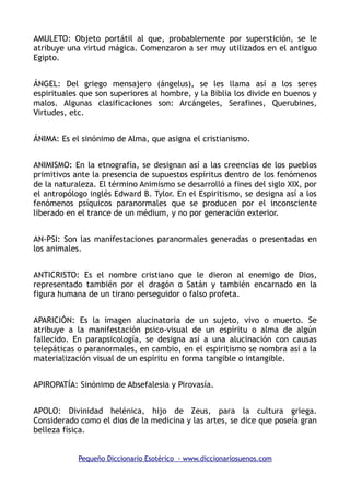 AMULETO: Objeto portátil al que, probablemente por superstición, se le
atribuye una virtud mágica. Comenzaron a ser muy utilizados en el antiguo
Egipto.
ÁNGEL: Del griego mensajero (ángelus), se les llama así a los seres
espirituales que son superiores al hombre, y la Biblia los divide en buenos y
malos. Algunas clasificaciones son: Arcángeles, Serafines, Querubines,
Virtudes, etc.
ÁNIMA: Es el sinónimo de Alma, que asigna el cristianismo.
ANIMISMO: En la etnografía, se designan así a las creencias de los pueblos
primitivos ante la presencia de supuestos espíritus dentro de los fenómenos
de la naturaleza. El término Animismo se desarrolló a fines del siglo XIX, por
el antropólogo inglés Edward B. Tylor. En el Espiritismo, se designa así a los
fenómenos psíquicos paranormales que se producen por el inconsciente
liberado en el trance de un médium, y no por generación exterior.
AN-PSI: Son las manifestaciones paranormales generadas o presentadas en
los animales.
ANTICRISTO: Es el nombre cristiano que le dieron al enemigo de Dios,
representado también por el dragón o Satán y también encarnado en la
figura humana de un tirano perseguidor o falso profeta.
APARICIÓN: Es la imagen alucinatoria de un sujeto, vivo o muerto. Se
atribuye a la manifestación psico-visual de un espíritu o alma de algún
fallecido. En parapsicología, se designa así a una alucinación con causas
telepáticas o paranormales, en cambio, en el espiritismo se nombra así a la
materialización visual de un espíritu en forma tangible o intangible.
APIROPATÍA: Sinónimo de Absefalesia y Pirovasía.
APOLO: Divinidad helénica, hijo de Zeus, para la cultura griega.
Considerado como el dios de la medicina y las artes, se dice que poseía gran
belleza física.
Pequeño Diccionario Esotérico - www.diccionariosuenos.com
 