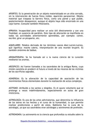 APORTES: Es la penetración de un objeto materializado en un sitio cerrado,
sin la intervención de fuerza física visible. Aparición paranormal. Objeto
material que traspasa la barrera física, como una pared y que puede,
posteriormente desaparecer, aunque el objeto haya sido encerrado en una
caja fuerte. Consulte también Hiloclastía.
APRAXIA: Incapacidad para realizar un acto útil diestramente y con una
finalidad, en ausencia de parálisis. Este tipo de alteración se manifiesta en
todas las actividades anteriormente aprendidas, por ejemplo: comer,
escribir, girar un picaporte, etc.
AQUELARRE: Palabra derivada de los términos vascos Aker-Larren-Larrea,
que significa: macho cabrio, interpretación de una reunión brujeril. Es
también sinónimo de Sabbat.
AROMATERAPIA: Se ha llamado así a la nueva ciencia de la curación
mediante los aromas.
ARÚSPICES: Así fueron llamados a los sacerdotes de la antigua Roma, cuya
misión consistía en predecir el futuro a través de las vísceras de las victimas
de los sacrificios sagrados.
ASINERGIA: Es la alteración de la capacidad de asociación de los
movimientos físicos elementales durante la realización de actos complejos.
ASITISMO: Atribuido a los santos y elegidos. Es el ayuno voluntario que se
prolonga a veces indefinidamente, especialmente en actos de gran
misticismo.
ASTROLOGÍA: Es una de las artes adivinatorias, que determina la influencia
de los astros en los hechos y el curso de la humanidad, lo que permite
realizar predicciones a partir de estos. Babilonia fue la cuna de la
astrología, ya que sus sacerdotes eran astrólogos y astrónomos de profesión.
ASTRONOMÍA: La astronomía es la ciencia que profundiza su estudio sobre la
Pequeño Diccionario Esotérico - www.diccionariosuenos.com
 