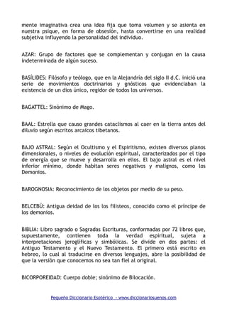 mente imaginativa crea una idea fija que toma volumen y se asienta en
nuestra psique, en forma de obsesión, hasta convertirse en una realidad
subjetiva influyendo la personalidad del individuo.
AZAR: Grupo de factores que se complementan y conjugan en la causa
indeterminada de algún suceso.
BASÍLIDES: Filósofo y teólogo, que en la Alejandría del siglo II d.C. inició una
serie de movimientos doctrinarios y gnósticos que evidenciaban la
existencia de un dios único, regidor de todos los universos.
BAGATTEL: Sinónimo de Mago.
BAAL: Estrella que causo grandes cataclismos al caer en la tierra antes del
diluvio según escritos arcaicos tibetanos.
BAJO ASTRAL: Según el Ocultismo y el Espiritismo, existen diversos planos
dimensionales, o niveles de evolución espiritual, caracterizados por el tipo
de energía que se mueve y desarrolla en ellos. El bajo astral es el nivel
inferior mínimo, donde habitan seres negativos y malignos, como los
Demonios.
BAROGNOSIA: Reconocimiento de los objetos por medio de su peso.
BELCEBÚ: Antigua deidad de los los filisteos, conocido como el príncipe de
los demonios.
BIBLIA: Libro sagrado o Sagradas Escrituras, conformadas por 72 libros que,
supuestamente, contienen toda la verdad espiritual, sujeta a
interpretaciones jeroglíficas y simbólicas. Se divide en dos partes: el
Antiguo Testamento y el Nuevo Testamento. El primero está escrito en
hebreo, lo cual al traducirse en diversos lenguajes, abre la posibilidad de
que la versión que conocemos no sea tan fiel al original.
BICORPOREIDAD: Cuerpo doble; sinónimo de Bilocación.
Pequeño Diccionario Esotérico - www.diccionariosuenos.com
 