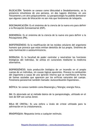 BILOCACIÓN: También se conoce como Ubicuidad o Desdoblamiento, es la
presencia simultánea de una persona, en dos lugares distintos; en uno
físicamente y en otro psíquicamente. La parapsicología ha podido demostrar
que algunos casos de bilocación no son más que fenómenos de telepatía.
BIOCOMUNICACIÓN: Es el sinónimo de la ciencia de la nueva era para definir
a la Percepción Extrasensorial (ESP).
BIOENERGÍA: Es el sinónimo de la ciencia de la nueva era para definir a la
Psicoquinesis (PK).
BIOFOTOGÉNESIS: Es la modificación de los tejidos celulares del organismo
humano que provoca que estos emitan destellos de luz propia. Sinónimo de
auto iluminación o autoluminicencia.
BIOPAUSIA: Es la facultad de poder controlar y neutralizar las funciones
biológicas del individuo. Se utiliza en curaciones mediante la medicina
alternativa.
BIOPIROGÉNESIS: Auto producción biológica de un incendio en el propio
cuerpo de un individuo, sin causas lógicas aparentes. Provoca la combustión
del organismo a causa de una ignición interna que se manifiesta en forma
de llamas azuladas que aparecen por los orificios naturales del cuerpo.
Fenómeno paranormal también llamado: Autocombustión Espontánea .
BIÓTICA: Se conoce también como Bioenergía y Telergía; energía física.
BM: Es abreviado así al método básico de la parapsicología, utilizado en el
test de ESP con cartas Zener.
BOLA DE CRISTAL: Es una esfera u óvalo de cristal utilizada para la
adivinación en la cristalomancia.
BRADIPSIQUIA: Respuesta lenta a cualquier estímulo.
Pequeño Diccionario Esotérico - www.diccionariosuenos.com
 