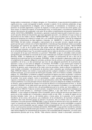 10
huelga súbita o revolucionaria, el trabajo a desgano, etc. Procesalmente, la que procede de las palabras y del
espíritu de la ley; y suele corresponder al dueño, acreedor o cedente. En los contratos unilaterales, la que
corresponde excepcionalmente al obligado; como el depositario, el comodatario, el mandatario. La que
pertenece al acreedor pignoraticio, al gestor de negocios o al tutor para resarcirse de ciertos gastos y por
otras causas. En materia de seguros, la reconocida por la ley, en ciertos países, a la víctima de un daño, para
obtener directamente del asegurador o del autor de los daños la indemnización del perjuicio injustamente
sufrido. EJECUTIVA y ORDINARIA. Esta división u oposición resulta del modo de pedir en juicio las cosas. La
acción ejecutiva dimana de documentos que traen aparejada ejecución; y la ordinaria es la que se basa en
documentos de otra índole o eficacia. IMPRESCRIPTIBLE. La que carece de plazo para su ejercicio. Por lo
general son perpetuas las relativas al estado civil y a la condición de las personas; como las de nulidad del
matrimonio, reconocimiento de hijos legítimos y naturales, etc. INDIRECTA. v. Acción directa y oblicua.
INSTITORIA. Del latín institor, encargado o representante de un mercader terrestre. Aquella acción que
puede ejercitar quien contrata con un factor dependiente o mancebo que haya obrado por orden o en nombre
del principal, por suponerse que aquéllos negocian por voluntad de éste y por su cuenta. "NEGOTIORUM
GESTORUM". La que se da al gestor para que pueda repetir del dueño del negocio todos los gastos
ocasionados por la gestión, con los intereses desde el día que los hizo. OBLICUA o INDIRECTA. Aquella que se
da en virtud del principio de que "los acreedores pueden ejercer todos los derechos y acciones de su deudor,
con excepción de los que sean inherentes a su persona". PAULIANA. La que es concedida a todo acreedor
quirografario para demandar la revocación de los actos celebrados por el deudor en perjuicio o fraude de sus
derechos. PENAL. La originada por un delito o falta; y dirigida a la persecución de uno u otra con la
imposición de la pena que por ley corresponda. PERSONAL. La que corresponde a alguno para exigir de otro
el cumplimiento de cualquiera obligación contraída, ya dimane ésta de contrato o de cuasicontrato, de delito,
cuasidelito o de la ley; y se dice personal por que nace de una obligación puramente de la persona (por
oposición a cosa) y se da contra la obligada o su heredero. PETITORIA. La que autoriza para reclamar la
propiedad, dominio o cuasidominio de alguna cosa, o el derecho que en ella compete. Esta acción, con
carácter de genérica, pues comprende así las reales como las personales, tiende a obtener la propiedad de
cosas muebles o inmuebles, o la declaración de derechos reales o absolutos que constituyan objeto de un
litigio. POPULAR. Dábase este nombre a la que podía ejercitar cualquier ciudadano o muchos unidos, ya en
beneficio particular, ya en los asuntos de interés para el pueblo, como en lo relativo a caudales, servidumbre
públicas, etc. POSESORIA. La tendiente a adquirir la posesión de alguna cosa antes no poseída; a conservar
pacíficamente la posesión actual, y que otro intenta perturbar; o para recobrar la posesión que se gozaba y se
ha perdido. Esta acción compete, contra el perturbador, a quien, poseyendo un inmueble, reclama ser
repuesto o mantenido en posesión. con cese de las perturbaciones contra ella. PREPARATORIA. La que con
carácter preliminar a la acción principal remueve obstáculos o procura la adopción de medidas encaminadas a
su eficacia; como la separación de cuerpos en la acción de divorcio o el reconocimiento de firma. (v. Acción
accesoria.) PRIVADA. La de índole penal cuyo ejercicio sólo corresponde al ofendido o a su representante
legal; y en ciertos casos, a falta de éste y de personalidad procesal en la víctima, por fama pública (v.), al
Ministerio fiscal. PUBLICA. Todas las acciones penales, excepción hecha de las expresamente señaladas en la
ley como de acción privada (v.), constituyen acciónes públicas, o que cabe iniciar de oficio. "OUANTI
MINORIS". La que compete al comprador contra el vendedor, para la restitución del exceso que hubiere en el
precio de la cosa vendida por el menoscabo o defecto oculto en ella. REAL. La nacida de alguno de los
derechos llamados reales; esto es, del dominio pleno o menos pleno, de la posesión, de la sucesión
hereditaria, de los censos, del usufructo, uso o habitación, de las servidumbres, de la prenda o la hipoteca.
Llámanse reales estos derechos porque no afectan a la persona, sino a la misma cosa (res, en latín). Se
contrapone a la acción personal. REDHIBITORIA. La que se da por los defectos de la cosa cuyo dominio, uso
o goce se transmite por título oneroso. REIVINDICATORIA. Constituye una acción real dirigida a recuperar
una cosa de nuestra propiedad, que por cualquier motivo está poseyendo otro, con sus frutos, productos o
rentas. Es consecuencia esencial e inmediata del dominio. RESCISORIA. La que permite rescindir los contratos
en los cuales se haya producido lesión para menores o ausentes, causado fraude a los acreedores, pactado
sobre bienes litigiosos sin consentimiento de las partes o de la autoridad judicial competente, y en otros casos
expresamente prevstos por la ley. SOCIAL. Todo esfuerzo colectivo, casual o concertado, consciente o
 