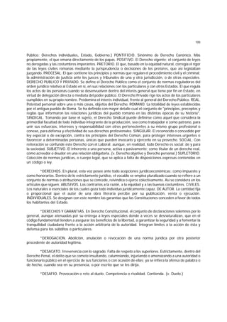 100
Público; Derechos individuales, Estado, Gobierno.) PONTIFICIO. Sinónimo de Derecho Canónico. Más
propiamente, el que emana directamente de los papas. POSITIVO. El Derecho vigente; el conjunto de leyes
no derogadas y las costumbres imperantes. PRETORIO. El que, basado en la equidad natural, corregía el rigor
de las leyes civiles romanas mediante la jurisprudencia o decisiones de los pretores, que así legislaban
juzgando. PROCESAL. El que contiene los principios y normas que regulan el procedimiento civil y el criminal;
la administración de justicia ante los jueces y tribunales de una y otra jurisdicción, o de otras especiales.
DERECHO PUBLICO Y PRIVADO. Se define el Derecho Público como el conjunto de normas reguladoras del
orden jurídico relativo al Estado en sí, en sus relaciones con los particulares y con otros Estados. El que regula
los actos de las personas cuando se desenvuelven dentro del interés general que tiene por fin en Estado, en
virtud de delegación directa o mediata del poder público. El Derecho Privado rige los actos de los particulares
cumplidos en su propio nombre. Predomina el interés individual, frente al general del Derecho Público. REAL.
Potestad personal sobre una o más cosas, objetos del Derecho. ROMANO. La totalidad de leyes establecidas
por el antiguo pueblo de Roma. Se ha definido con mayor detalle cual el conjunto de "principios, preceptos y
reglas que informaron las relaciones jurídicas del pueblo romano en las distintas épocas de su historia".
SINDICAL. Tomando por base el sujeto, el Derecho Sindical puede definirse como aquel que considera la
primordial facultad de todo individuo integrante de la producción, sea como trabajador o como patrono, para
unir sus esfuerzos, intereses y responsabilidad con otros pertenecientes a su mismo grupo profesional o
conexo, para defensa y efectividad de sus derechos profesionales. SINGULAR. El reconocido o concedido por
ley especial o de excepción, contra los principios del Derecho Común, para proteger intereses urgentes o
favorecer a determinadas personas, únicas que pueden invocarlo y ejercerlo en su provecho. SOCIAL. Con
reiteración se confunde este Derecho con el Laboral; aunque, en realidad, todo Derecho es social: de y para
la sociedad. SUBJETIVO. El inherente a una persona, activa o pasivamente; como titular de un derecho real,
como acreedor o deudor en una relación obligatoria. (v. Derecho objetivo y Derecho personal.) SUPLETORIO.
Colección de normas jurídicas, o cuerpo legal, que se aplica a falta de disposiciones expresas contenidas en
un código o ley.
*DERECHOS. En plural, esta voz posee ante todo acepciones jurídicoeconómicas: como impuesto y
como honorarios. Dentro de lo estrictamente jurídico, el vocablo se emplea pluralizado cuando se refiere a un
conjunto de normas o atribuciones que se concede, reivindica o ejerce colectivamente. Así se considera en los
artículos que siguen. ABUSIVOS. Los contrarios a la razón, a la equidad y a las buenas costumbres. CIVILES.
Los naturales o esenciales de los cuales goza todo individuo jurídicamente capaz. DE AUTOR. La cantidad fija
o proporcional que el autor de una obra literaria percibe por su publicación, venta o ejecución.
INDIVIDUALES. Se designan con este nombre las garantías que las Constituciones conceden a favor de todos
los habitantes del Estado.
*DERECHOS Y GARANTIAS. En Derecho Constitucional, el conjunto de declaraciones solemnes por lo
general, aunque atenuadas por su entrega a leyes especiales donde a veces se desnaturalizan, que en el
código fundamental tienden a asegurar los beneficios de la libertad, a garantizar la seguridad y a fomentar la
tranquilidad ciudadana frente a la acción arbitraria de la autoridad. Integran límites a la acción de ésta y
defensa para los súbditos o particulares.
*DEROGACION. Abolición, anulación o revocación de una norma jurídica por otra posterior
procedente de autoridad legítima.
*DESACATO. Irreverencia con lo sagrado. Falta de respeto a los superiores. Estrictamente, dentro del
Derecho Penal, el delito que se comete insultando, calumniando, injuriando o amenazando a una autoridad o
funcionario público en el ejercicio de sus funciones o con ocasión de ellas; ya se infiera la ofensa de palabra o
de hecho, cuando sea en su presencia, o por escrito que se les dirija.
*DESAFIO. Provocación o reto al duelo. Competencia o rivalidad. Contienda. (v. Duelo.)
 