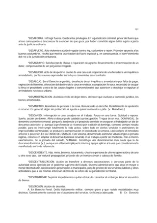 101
*DESAFORAR. Infringir fueros. Quebrantar privilegios. En la jurisdicción criminal, privar del fuero que
al reo corresponde o desconocer la exención de que goza, por haber cometido algún delito sujeto a juicio
ante la justicia ordinaria.
*DESAFUERO. Acto violento o acción irregular contra ley, costumbre o razón. Proceder opuesto a las
buenas costumbres. Hecho que motiva la privación del fuero especial y, en consecuencia, el somºetimiento
del reo a la jurisdicción ordunaria.
*DESAGRAVIO. Satisfacción de ofensa o reparación de agravio. Resarcimiento o indemnización de un
daño; compensación de un perjuicioo irrogado.
*DESAHUCIO. Acto de despedir el dueño de una casa o el propietario de una heredad a un inquilino o
arrendatario, por las causas expresadas en la ley o convenidas en el contrato.
*DESALOJO. En el Derecho argentino, desahucio de un inquilino o arrendatario por falta de pago,
expiración del término, alteración del destino de la cosa arrendada, expropiación forzosa, necesidad de ocupar
la finca el propietario u otra de las causas legales o convencionales que autoricen a desalojar o expulsar al
arrendatario rústico o urbano.
*DESAMORTIZACION. Acción o efecto de dejar libres, de hacer que vuelvan al comercio jurídico, los
bienes amortizados.
*DESAMPARO. Abandono de persona o de cosa. Renuncia de un derecho. Desistimiento de apelación
o recurso. En general, dejar sin protección ni ayuda a quien la necesita o pide. (v. Abandono.)
*DESCANSO. Interrupción o cese pasajero en el trabajo. Pausa en una tarea. Quietud o reposo.
Sueño, acción de dormir. Alivio o descargo de cuidado y preocupación. Tregua de un mal. DOMINICAL. Se
denomina asimismo semanal, porque la tendencia y el propósito consiste en asegurar al trabajador un día de
descanso cada siete; y, aunque la preferencia se reconoce por tradición al domingo, como no siempre resulta
posible, para no interrumpir totalmente la vida activa, sobre todo en ciertos servicios y profesiones de
imprescindible continuidad, se produce la compensación en otro día de la semana, casi siempre el inmediato
anterior o posterior. EN LA TARDE DEL SABADO. Este sistema, denominado asimismo sábado inglés o jornada
inglesa, consiste en ampliar el descanso dominical cesando en el trabajo a partir del mediodía, más o menos
exactamente, de la jornada del sábado. SEMANAL. Constituye una denominación más cauta que la de
descanso dominical (v.), aunque en el fondo implique lo mismo y quepa aplicar a la voz que consideramos lo
manifestado en la de referencia.
*DESCENDIENTE. Hijo, nieto, bisnieto, tataranieto, chozno o persona de ulterior generación y de uno
u otro sexo que, por natural propagación, procede de un tronco común o cabeza de familia.
*DESCENTRALIZACION. Acción de transferir a diversas corporaciones o personas parte de la
autoridad antes ejercida por el gobierno supremo del Estado. Sistema administrativo que deja en mayor o
menor libertad a las corporaciones provinciales o municipales, para la gestión de los servicios públicos y otras
actividades que a las mismas interesan dentro de la esfera de su jurisdicción territorial.
*DESEMBARGAR. Suprimir impedimento o quitar obstáculo. Levantar el embargo. Alzar el secuestro
de bienes.
*DESERCION. Acción de desertar.
A. En Derecho Penal. Delito típicamente militar, siempre grave y que reviste modalidades muy
distintas. Genéricamente consiste en el abandono del servicio, sin licencia adecuada. B. En Derecho
 