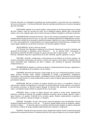 102
Procesal. Deserción es el abandono o desamparo que la parte apelante o recurrente hace de la apelación o
del recurso interpuesto. C. En Derecho Mercantil. Ausencia voluntaria y definitiva de un marinero, abandono
que hace del buque.
*DESGLOSAR. Suprimir en un escrito la glosa o notas puestas en el mismo por quien no es el autor
del texto. Separar, retirar de una pieza de autos, de un expediente judicial, algunas fojas o documentos
unidos a una u otro, dejando copia o por lo menos nota que certifique el desglose o recibo para constancia.
*DESHEREDACION. Privación de herencia. Cabe en este concepto una graduación amplia. En efecto,
la desheredación puede provenir de la ley, en cuyo caso constituye propiamente la indignidad pua suceder;
puede derivarse también de un descuido u omisión del testador, hipótesis en la cual se denomina preterición
(v.). Pero, más propiamente, la desheredación es la expresa disposición testamentaria que, fundada en las
causas legales despoja de sus derechos sucesorios a un heredero legítimo o forzoso.
*DESISTIMIENTO. Acción o efecto de desistir.
A. En Derecho Civil. Abandono o abdicación de un derecho. Renuncia de un pacto o contrato cuya
ejecución ha comenzado. (v. Abandono, Cesión, Renuncia.) B. En Derecho Penal. Interrupción o
apartamiento voluntario del delito intentado, de aquel cuya ejecución se había iniciado. C. En Derecho
ProcesaL. Abandono, deserción o apartamiento de acción, demanda, querella, apelación o recurso.
*DESLINDE. Distinción, señalamiento o determinación de los linderos de las fincas contiguas, de
términos municipales o provinciales y de montes o caminos con respecto a otros lugares. El deslinde, para su
mayor efectividad suele completarse por hitos o mojones, que constituye la operación denominada
amojonamiento (v.).
*DESOBEDIENCIA. Negativa o resistencia a obedecer. Quebrantamiento de las leyes, reglamentos u
ordenanzas. Incumplimiento de los deberes o de las órdenes.
*DESORDEN. Alteración del concierto u orden propio de una cosa. Confusión perturbación. Exceso,
abuso, demasía. Asonada, motín, sedición. Irregularidad en trámite o procedimiento. Desgobierno.
Desbarajuste, caos o anarquía social o política. Inmoralidad o licencia. PUBLICO. Alteración de la paz pública
o del orden social material, en escala variable desde acciones contra el régimen gobernante hasta una simple
perturbación callejera.
*DESPACHAR. Abreviar y terminar un negocio. Resolver una causa o un expediente. Enviar un
representante. Mandar correspondencia o mensajes. En Derecho Mercantil, vender géneros o mercaderías.
Sin constituir tecnicismo, en Derecho Laboral, despedir. En Derecho Civil, desahuciar. En Derecho Penal,
matar. La Academia incluye también la acepción de dar a luz la mujer.
*DESPEDIR. Soltar o arrojar un objeto material. Con relación a ciertas armas, singularmente
primitivas, constituye la agresión; por ejemplo, tratándose de piedras, lanzas o dardos. Apartar o alejar a
quien molesta o es gravoso. Prescindir de los servicios ajenos. Disolver unilateralmente el patrono o
empresario el contrato o relación de trabajo. (v. Despido.)
*DESPIDO. "Despedida", sin más, como acción o efecto de despedir a uno o de despedirse, decía la
Academia Española para referirse a esta voz. En general, despido significa privar de ocupación, empleo,
actividad o trabajo. En Derecho Laboral, se entiende estrictamente por despido, la ruptura o disolución
del contrato o relación de trbajo realizada unilateralmente por el patrono o empresario.
*DESPOJO. Privación de lo que uno tiene o goza. Desposesión violenta. Acción o sentencia que quita
jurídicamente la posesión de bienes o la habitación que otro tiene, para entregar una u otra al dueño legítimo.
 