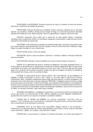 103
*DESPOSORIO o DESPOSORIOS. Promesa mutua que la mujer y el hombre se hacen de contraer
matrimonio. Casamiento por palabra de presente.
*DESPOTISMO. Ejercicio del poder por el déspota, tirano o autócrata, Gobierno por un soberano
absoluto, que establece, modifica y deroga las leyes según el antojo o la conveniencia personal. Autoridad
absoluta no limitada por la ley. Abuso de poder, fuerza o superioridad en cualquier esfera de la vida.
*DESTAJO. Ocupación, obra o labor que se ajusta por un tanto alzado. Salario o retribución
calculados sobre la producción efectiva. Se contrapone al pago por un jornal diario, sueldo mensual o forma
equivalente determinada de manera fija.
*DESTIERRO. Pena consistente en expulsar de un determinado lugar o territorio a una persona, para
que resida temporal o permanentemente fuera de aquéllos. Efecto de estar desterrado. Población o lugar
donde se cumple el destierro o vive el desterrado.
*DESTITUCION. Acción o efecto de destituir.
*DETENCION. Acción o efecto de detener o detenerse. Tardanza o dilación. Privación de libertad.
Arresto provisional.
*DETENTACION. Posesión o tenencia ilegítima, por carecer de justo título y de buena fe.
*DEUDA. En su significado más general, sinónimo de obligación. Con mayor propiedad técnica, su
efecto jurídico: la prestación que el sujeto pasivo (o deudor) de la relación obligacional debe al sujeto activo
(o acreedor) de la misma. Así, toda deuda consiste en un dar, decir, hacer o no hacer algo que otro puede
exigir. En su acepción más frecuente y conocida, deuda es lo que ha de pagarse en dinero, la cantidad de
éste pendiente de entrega, esté o no vencida la deuda.
*DEUDOR. El sujeto pasivo de una relación jurídica; más concretamente, de una obligación. El
obligado a cumplir la prestación; es decir, a dar, a hacer, o a no hacer algo en virtud de un contrato,
cuasicontrato, delito, cuasidelito o disposición expresa legal. Más generalmente, se refiere al obligado a una
prestación como consecuencia de un vínculo contractual. PRINCIPAL. El obligado en primer término a cumplir
la prestación para con el acreedor; a diferencia del fiador, que responde ante la insolvencia o incumplimiento
de aquél, salvo excepcional cláusula o precepto de solidaridad o renuncia a los beneficios típicos de la fianza.
El que primeramente debe ser demandado, a diferencia del deudor subsidiario; como entre los coautores de
un delito. En concepto económico, quien debe mayor cantidad.
*DEUDORES SOLIDARIOS. Los obligados conjuntamente a una misma prestación, de modo que cada
uno de ellos puede ser reconvenido por el todo; además, pagando uno de los obligados solidariamente,
quedan libres los restantes con respecto al acreedor o acreedores solidarios.
*DEVANT DIEU ET DEVANT LES HOMMES. Loc. francesa. Literalmente, "ante Dios y ante los
hombres". Tal es la fórmula con la cual comienza, el presidente del jurado francés, la lectura del veredicto
ante el tribunal que ha de pronunciar la sentencia.
*DEVENGAR. Hacer de uno alguna cosa mereciéndola. Adquirir derecho a una percepción o
retribución por el trabajo prestado, los servicios desempeñados u otros títulos. Se dice así que se devengan
costas, honorarios, sueldos, etc. Producir, como intereses o réditos.
*DEVOLUTIVO. Lo que devuelve o restituye. En términos procesales, es el efecto que produce la
 