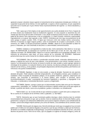 104
apelación al pasar o devolver al juez superior el conocimiento de las resoluciones tomadas por el inferior, sin
suspender la ejecución de las mismas. En este significado, se opone a efecto suspensivo, el cual, suspende la
ejecución de lo resuelto por el juez inferior hasta el pronunciamiento del superior. (v. Efecto devolutivo y
suspensivo.)
*DIA. Lapso que el Sol emplea en dar aparentemente una vuelta alrededor de la Tierra. Espacio de
24 horas desde una medianoche hasta la medianoche siguiente. En esta acepción se denomina día civil.
Tiempo que dura la luz del sol sobre el horizonte; o sea, desde el amanecer hasta el ocaso. En este sentido se
habla de día natural. Para cada persona, el de su cumpleaños. (v. Edad.) Ocasión, momento u oportunidad.
Figuradamente y en plural, días equivale a vida. CIERTO. Entiéndese por tal el que necesariamente ha de
venir aunque se ignore cuando. CIVIL. El lapso que transcurre entre dos medias noches consecutivas.
CRITICO. El decisivo en algún negocio jurídico; como el vencimiento de un plazo o prescripción, el de la
sentencia, etc. HABIL. El útil para actuaciones judiciales. INHABIL. Aquel en el cual suspenden su labor los
jueces o tribunales, por estar destinado al descanso o a determinadas conmemoraciones.
*DIARIO. Cotidiano o correspondiente a todos los días. Como substantivo, libro diario (v. la voz que
sigue). DE NAVEGACION. Se denomina así el primero de los libros que el Cód. de Com. esp. exige a los
capitanes de buque. DE OPERACIONES. Aquel en el cual los registradores de la propiedad extienden, en el
momento de presentarse cada título, un breve asiento de su contenido. DE SESIONES. Publicación
parlamentaria que da cuenta textual de los debates públicos en las Cámaras legislativas.
*DICCIONARIO. Obra de relativa o considerable extensión donde, ordenadas alfabéticamente, se
definen y explican las voces de uno o más idiomas, o las pertenecientes a una ciencia, facultad, técnica o
materia. Los diccionarios han de insertar al menos la noción de cada vocablo y suelen agregar además la
etimología de las palabras, la evolución histórica de las materias, las diversas actitudes del pensamiento en
relación con los temas y, en los jurídicos, las principales disposiciones del Derecho positivo y del histórico con
referencia a los puntos fundamentales.
*DICTADURA. Dignidad, si cabe en esta ocasión, y cargo de dictador. Duración de este ejercicio
absoluto del poder. Poder absoluto conferido temporalmente, en la República romana, para restablecer el
ciudadano o librar al pueblo de inmediatos peligros. En los pueblos modernos, gobierno, unipersonal casi
siempre, que invocando el patriotismo o el interés publico, para encubrir el personal, ejerce
inconstitucionalmente el poder, acumulando las funciones legislativas y ejecutivas, y sojuzgando a los
tribunales, o nombrando y removiendo libremente a jueces y magistrados.
*DICTAMEN. Opinión, consejo o juicio que en determinados asuntos debe oírse por los tribunales,
corporaciones, autoridades, etc. También se llama así al informe u opinión verbal o por escrito que expone un
letrado, a petición del cliente, acerca de un problema jurídico o sometido a su consideración.
*DIES A QUO. Loc. Iat. Se dice del día en que comienza un plazo o a partir del cual se computa éste.
No se cuenta en el cómputo de los términos civiles o judiciales. (v. Día hábil.)
*DIETA. Honorarios que un juez funcionario público devenga a diario mientras dure la comisión
encomendada fuera del punto en que, por su destino, tiene la residencia oficial. En Derecho Político, junta,
parlamento o congreso con atribuciones deliberantes acerca de los negocios comúnes a una confederación de
Estados; como la del antiguo Imperio alemán y las cortes de Polonia, o las asambleas de los cantones suizos.
*DIEZMO. Décima parte de alguna cosa. Derecho del diez por ciento que era pagado al rey o al erario
público por el tráfico de mercaderías llegadas a los puertos o por las que entraban y salían por las fronteras,
allí donde no se hallaba establecido el almojarifazgo. Los primeros llamábanse diezmos de la mar; y los otros
diezmos de puertos secos. Parte de los frutos, que era pagado a la Iglesia en tiempos antiguos y antes de
 