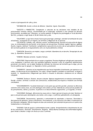 105
crearse el presupuesto de culto y clero.
*DIFAMACION. Acción o efecto de difamar. Calumnia; injuria. Descrédito.
*DIGESTO o PANDECTAS. Compilación o colección de las decisiones más notables de los
jurisconsultos romanos clásicos, encomendada por el emperador Justiniano a una comisión de dieciséis
jurisconsultos, presididos por Triboniano, su cuestor palatino. El Digesto fue promulgado el 16 de diciembre
del 533, y empezó a regir desde el 30 del mismo mes y año.
*DILATORIO. Lo que tiene virtud o fuerza para prorrogar, prolongar, extender la tramitación de unas
actuaciones, el despacho de un negocio, los términos y diligencias de un proceso.
*DILIGENCIA. Cuidado, celo, solicitud, esmero, actividad puntual, desvelo en la ejecución de alguna
cosa, en el desempeño de una función, en la relación con otra persona. Prontitud, rapidez, ligereza, agilidad.
Asunto, negocio, solicitud. Tramitación, cumplimiento o ejecución de un acto o de un auto judicial. Actuación
del secretario judicial en el enjuiciamiento civil o en el procedimiento criminal.
*DIMISION. Renuncia a un empleo, cargo o comisión. Abandono de un derecho. Desapropio de una
cosa. (v. Abandono, Renuncia.)
*DINERO. Moneda corriente. Caudal o fortuna.
*DIPUTADO. Representante de un cuerpo u organismo. Persona elegida por sufragio para representar
a los ciudadanos o electores ante una asamblea legislativa nacional o ante un organismo administrativo
provincial o de distrito, con la doble finalidad de defender los intereses del territorio que lo elige y de las
fuerzas políticas que lo apoyan. (v. Diputado a Cortes y provincial.)
*DIRIMENTE. Llámanse así los impedimentos que hacen imposible el matrimonio, por oponerse a su
validez. Se diferencian de los impedientes, los cuales, aunque impiden o prohiben el matrimonio, no llegan a
anularlo. (v. Impedimentos.) Magistrado que dirime o resuelve la discordia o disidencia de un tribunal
colegiado.
*DIRIMIR. Deshacer. Disolver, desunir o desatar. Aplícase singularmente en materias matrimoniales.
Decidir, resolver, terminar o concluir una controversia, estableciendo una mayoría o mediante una fórmula
conciliadora.
*DISCERNIMIENTO. Facultad intelectual o recto juicio que permite percibir y declarar la diferencia
existente entre varias cosas, así como distinguir entre el bien y el mal, midiendo las consecuencias posibles de
los pensamientos, dichos y acciones. El primero es el discernimiento cognoscitivo; y el segundo, el moral.
*DISCERNIR. Distinguir, diferenciar las cosas entre sí. Saber apreciar lo bueno y lo malo. Nombrar el
juez a una persona para desempeñar una tutela u otro cargo, o confirmar judicialmente a la designada.
*DISCORDIA. Desavenencia, oposición o contrariedad de voluntades o intereses. Diversidad o
discrepancia de opiniones, juicios o dictámenes. Procesalmente, y con referencia a los fallos o resoluciones de
los tribunales colegiados, falta de mayoría al votar una sentencia, por la división de pareceres en cuanto a los
fundamentos o a la decisión.
*DISENSO. Falta de ajuste o conformidad al sentir u opinar. Arrepentimiento o desistimiento de uno
de los contratantes. Disensión. Disentimiento. Negativa. Mutuo disenso constituye una conformidad negativa,
pues tiende a disolver o dejar sin efecto un acto o contrato.
 