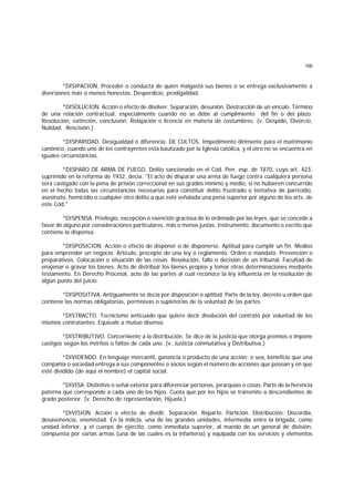 106
*DISIPACION. Proceder o conducta de quien malgasta sus bienes o se entrega exclusivamente a
diversiones más o menos honestas. Desperdicio, prodigalidad.
*DISOLUCION. Acción o efecto de disolver. Separación, desunión. Destrucción de un vínculo. Término
de una relación contractual, especialmente cuando no se debe al cumplimiento del fin o del plazo.
Resolución, extinción, conclusión. Relajación o licencia en materia de costumbres. (v. Despido, Divorcio,
Nulidad, .Rescisión.)
*DISPARIDAD. Desigualdad o diferencia. DE CULTOS. Impedimento dirimente para el matrimonio
canónico, cuando uno de los contrayentes está bautizado por la Iglesia católica, y el otro no se encuentra en
iguales circunstancias.
*DISPARO DE ARMA DE FUEGO. Delito sancionado en el Cód. Pen. esp. de 1870, cuyo art. 423,
suprimido en la reforma de 1932, decía: "El acto de disparar una arma de fuego contra cualquiera persona
será castigado con la pena de prisión correccional en sus grados mínimo y medio, si no hubieren concurrido
en el hecho todas las circunstancias necesarias para constituir delito frustrado o tentativa de parricidio,
asesinato, homicidio o cualquier otro delito a que esté señalada una pena superior por alguno de los arts. de
este Cód."
*DISPENSA. Privilegio, excepción o exención graciosa de lo ordenado por las leyes, que se concede a
favor de alguno por consideraciones particulares, más o menos justas. Instrumento, documento o escrito que
contiene la dispensa.
*DISPOSICION. Acción o efecto de disponer o de disponerse. Aptitud para cumplir un fin. Medios
para emprender un negocio. Artículo, precepto de una ley o reglamento. Orden o mandato. Prevención o
preparativos. Colocación o situación de las cosas. Resolución, fallo o decisión de un tribunal. Facultad de
enajenar o gravar los bienes. Acto de distribuir los bienes propios y tomar otras determinaciones mediante
testamento. En Derecho Procesal, acto de las partes al cual reconoce la ley influencia en la resolución de
algún punto del juicio.
*DISPOSITIVA. Antiguamente se decía por disposición o aptitud. Parte de la ley, decreto u orden que
contiene las normas obligatorias, permisivas o supletorias de la voluntad de las partes.
*DISTRACTO. Tecnicismo anticuado que quiere decir disolución del contrato por voluntad de los
mismos contratantes. Equivale a mutuo disenso.
*DISTRIBUTIVO. Concerniente a la distribución. Se dice de la justicia que otorga premios o impone
castigos según los méritos o faltas de cada uno. (v. Justicia conmutativa y Distributiva.)
*DIVIDENDO. En lenguaje mercantil, ganancia o producto de una acción; o sea, beneficio que una
compañía o sociedad entrega a sus componentes o socios según el número de acciones que posean y en que
esté dividido (de aquí el nombre) el capital social.
*DIVISA. Distintivo o señal exterior para diferenciar personas, jerarquías o cosas. Parte de la herencia
paterna que corresponde a cada uno de los hijos. Cuota que por los hijos se transmite a descendientes de
grado posterior. (v. Derecho de representación, Hijuela.)
*DIVISION. Acción o efecto de dividir. Separación. Reparto. Partición. Distribución. Discordia,
desavenencia, enemistad. En la milicia, una de las grandes unidades, intermedia entre la brigada, como
unidad inferior, y el cuerpo de ejército, como inmediata superior, al mando de un general de división,
compuesta por varias armas (una de las cuales es la infantería) y equipada con los servicios y elementos
 