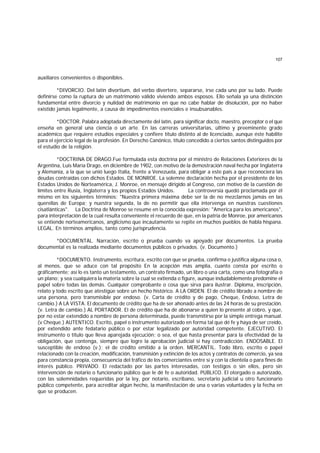 107
auxiliares convenientes o disponibles.
*DIVORCIO. Del latín divortium, del verbo divertere, separarse, irse cada uno por su lado. Puede
definirse como la ruptura de un matrimonio válido viviendo ambos esposos. Ello señala ya una distinción
fundamental entre divorcio y nulidad de matrimonio en que no cabe hablar de disolución, por no haber
existido jamás legalmente, a causa de impedimentos esenciales e insubsanables.
*DOCTOR. Palabra adoptada directamente del latín, para significar docto, maestro, preceptor o el que
enseña en general una ciencia o un arte. En las carreras universitarias, último y preeminente grado
académico que requiere estudios especiales y confiere título distinto al de licenciado, aunque éste habilite
para el ejercicio legal de la profesión. En Derecho Canónico, título concedido a ciertos santos distinguidos por
el estudio de la religión.
*DOCTRINA DE DRAGO.Fue formulada esta doctrina por el ministro de Relaciones Exteriores de la
Argentina, Luis María Drago, en diciembre de 1902, con motivo de la demostración naval hecha por Inglaterra
y Alemania, a la que se unió luego Italia, frente a Venezuela, para obligar a este país a que reconociera las
deudas contraídas con dichos Estados. DE MONROE. La solemne declaración hecha por el presidente de los
Estados Unidos de Norteamérica, J. Monroe, en mensaje dirigido al Congreso, con motivo de la cuestión de
límites entre Rusia, Inglaterra y los propios Estados Unidos. La controversia quedó proclamada por él
mismo en los siguientes términos: "Nuestra primera máxima debe ser la de no mezclarnos jamás en las
querellas de Europa; y nuestra segunda, la de no permitir que ella intervenga en nuestras cuestiones
cisatlánticas". La Doctrina de Monroe se resume en la conocida expresión: "America para los americanos",
para interpretación de la cual resulta conveniente el recuerdo de que, en la patria de Monroe, por americanos
se entiende norteamericanos, anglicismo que incautamente se repite en muchos pueblos de habla hispana.
LEGAL. En términos amplios, tanto como jurisprudencia.
*DOCUMENTAL. Narración, escrito o prueba cuando va apoyado por documentos. La prueba
documental es la realizada mediante documentos públicos o privados. (v. Documento.)
*DOCUMENTO. Instrumento, escritura, escrito con que se prueba, confirma o justifica alguna cosa o,
al menos, que se aduce con tal propósito En la acepción más amplia, cuanto consta por escrito o
gráficamente; así lo es tanto un testamento, un contrato firmado, un libro o una carta, como una fotografía o
un plano; y sea cualquiera la materia sobre la cual se extienda o figure, aunque indudablemente predomine el
papel sobre todas las demás. Cualquier comprobante o cosa que sirva para ilustrar. Diploma, inscripción,
relato y todo escrito que atestigüe sobre un hecho histórico. A LA ORDEN. El de crédito librado a nombre de
una persona, pero transmisible por endoso. (v. Carta de crédito y de pago, Cheque, Endoso, Letra de
cambio.) A LA VISTA. El documento de crédito que ha de ser ahonado antes de las 24 horas de su prestación.
(v. Letra de cambio.) AL PORTADOR. El de crédito que ha de abonarse a quien lo presente al cobro, y que,
por no estar extendido a nombre de persona determinada, puede transmitirse por la simple entrega manual.
(v Cheque.) AUTENTICO. Escrito, papel o instrumento autorizado en forma tal que dé fe y haya de ser creído,
por extendido ante fedatario público o por estar legalizado por autoridad competente. EJECUTIVO. El
instrumento o título que lleva aparejada ejecución; o sea, el que hasta presentar para la efectividad de la
obligación, que contenga, siempre que logre la aprobación judicial si hay contradicción. ENDOSABLE. El
susceptible de endoso (v.); el de crédito emitido a la orden. MERCANTIL. Todo libro, escrito o papel
relacionado con la creación, modificación, transmisión y extinción de los actos y contratos de comercio, ya sea
para constancia propia, consecuencia del tráfico de los comerciantes entre sí y con la clientela o para fines de
interés público. PRIVADO. El redactado por las partes interesadas, con testigos o sin ellos, pero sin
intervención de notario o funcionario público que le dé fe o autoridad. PUBLICO. El otorgado o autorizado,
con las solemnidades requeridas por la ley, por notario, escribano, secretario judicial u otro funcionario
público competente, para acreditar algún hecho, la manifestación de una o varias voluntades y la fecha en
que se producen.
 