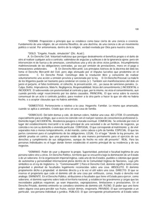 108
*DOGMA. Proposición o principio que se establece como base cierta de una ciencia o creencia.
Fundamento de una religión, de un sistema filosófico, de una doctrina, de una ciencia o de un movimiento
político o social. Por antonomasia, dentro de la religión, verdad revelada por Dios para nuestra ciencia.
*DOLO. "Engaño, fraude, simulación" (Dic. Acad.).
A. En Derecho Civil. Voluntad maliciosa que persigue deslealmente el beneficio propio o el daño de
otro al realizar cualquier acto o contrato, valiéndose de argucias y sutilezas o de la ignorancia ajena; pero sin
intervención ni de fuerza u de amenazas, constitutivas una y otra de otros vicios jurídicos. Incumplimiento
malintencionado de las obligaciones contraídas, ya sea por omisión de prestaciones, mora en el pago o
innovaciones unilaterales. B. En Derecho Mercantil. Los principios teóricos de la doctrina del dolo los
toma el Derecho Mercantil del Civil, pero algo atenuado por el impulso lucrativo que predomina en el
comercio. C. En Derecho Penal. Constituye dolo la resolución libre y consciente de realizar
voluntariamente una acción u omisión prevista y sancionada por la ley. D. En Derecho Procesal. La mala fe
de los litigantes puede ser bastante para condenar en costas (v.). También son manifestaciones del dolo en
juicio el perjurio, el falso testimonio, el cohecho, la prevaricación, etc., ya causa de sanciones penales. (v.
Culpa, Delito, Imprudencia, Mala fe, Negligencia, Responsabilidad, Vicios del consentimiento.) INCIDENTAL o
INCIDENTE. El sobrevenido con posterioridad al contrato y que, por lo mismo, no vicia el consentimiento, aun
cuando permita exigir resarcimiento por los daños causados. PRINCIPAL. El que versa sobre la esencia
consensual de un acto o contrato jurídico, para resolver a la otra parte a hacer lo que sin ello no habría
hecho, o a aceptar cláusulas que no habría admitido.
*DOMESTICO. Perteneciente o relativo a la casa. Hogareño. Familiar. Lo mismo que amansado,
cuando se aplica a animales. Criado que sirve en una casa de familia.
*DOMICILIO. Del latín domus y colo, de domun colere, habitar una casa. AD LITEM. El constituído
especialmente para un litigio, que a veces no coincide con el real por razones de conveniencia profesional (v.
Domicilio legal.) ACCIDENTAL. Residencia pasajera o morada eventual. COMERCIAL. Se entiende por éste el
lugar del establecimiento mercantil o la sede principal de una sociedad o de un hombre de negocios, ya
coincida o no con su domicilio o vivienda particular. CONYUGAL. El que corresponde al matrimonio; y, de vivir
separados más o menos temporalmente, el del marido, como cabeza o jefe de familia. ESPECIAL. El que las
partes convienen para el cumplimiento de las obligaciones. LEGAL. Es el lugar "donde la ley presume, sin
admitir prueba en contra, que una persona reside de una manera permanente para el ejercicio de sus
derechos y cumplimiento de sus obligaciones, aunque de hecho no esté allí presente". REAL. Para las
personas individuales es el lugar donde tienen establecido el asiento principal de su residencia y de sus
negocios.
*DOMINIO. Poder de usar y disponer lo propio. Superioridad, potestad o facultad legítima de una
persona sobre otra u otras. En Derecho Político, territorio que se encuentra bajo la dominación de un Estado
o de un soberano. En la organización imperial inglesa, cada uno de los Estados, pueblos o colonias que gozan
de autonomía y personalidad internacional plena dentro de la Comunidad Inglesa de Naciones, cuyo jefe
simbólico es el rey de Inglaterra. (v. "Commonwealth".) Para el Derecho Civil, dominio significa tanto como
propiedad o plenitud de facultades legalmente reconocidas sobre una cosa. ABSOLUTO. El dominio
propiamente dicho o propiedad; el dominio directo y a la vez el útil sobre una cosa. DIRECTO. El que se
reserva el propietario que cede el dominio útil de una cosa por enfiteusis, censo, feudo o derecho real
análogo. EMINENTE. En el Derecho Público, atribuciones o facultades que tiene el Estado para ejercer, como
soberano, el dominio supremo sobre todo el territorio nacional, y establecer los gravámenes y cargas que las
necesidades públicas requieran, ya sean impuestos, expropiaciones, limitaciones o prestaciones. En el
Derecho Privado, dominio eminente se considera sinónimo de dominio útil. PLENO. El poder que uno tiene
sobre alguna cosa para percibir sus frutos, excluir demás, enajenarla. PRIVADO. El que corresponde a un
particular, sea persona individual o jurídica. PUBLICO. El que corresponde privativamente al Estado sobre
 