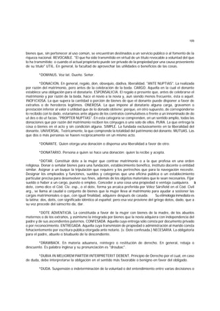 109
bienes que, sin pertenecer al uso común, se encuentran destinados a un servicio público o al fomento de la
riqueza nacional. REVOCABLE. "El que ha sido transmitido en virtud de un título revocable a voluntad del que
lo ha transmitido; o cuando el actual propietario puede ser privado de la propiedad por una causa proveniente
de su título" UTIL. En general, la facultad de aprovechar las utilidades o beneficios de las cosas.
*DOMINUS. Voz lat. Dueño. Señor.
*DONACION. En general, regalo, don, obsequio, dádiva, liberalidad. "ANTE NUPTIAS". La realizada
por razón del matrimonio, pero antes de la celebración de la boda. CARGO. Aquella en la cual el donante
establece una obligación para el donatario. ESPONSALICIA. El regalo o presente que, antes de celebrarse el
matrimonio y por razón de la boda, hace el novio a la novia y, aun siendo menos frecuente, ésta o aquél.
INOFICIOSA. La que supera la cantidad o porción de bienes de que el donante puede disponer a favor de
extraños o de herederos legítimos. ONEROSA. La que impone al donatario alguna carga, gravamen o
prestación inferior al valor o utilidad que de lo donado obtiene; porque, en otro supuesto, de corresponderse
lo recibido con lo dado, estaríamos ante alguno de los contratos conmutativos o frente a un innominado de do
ut des o do ut facias. "PROPTER NUPTIAS". En esta categoría se comprenden, en un sentido amplio, todas las
donaciones que por razón del matrimonio reciben los cónyuges o uno solo de ellos. PURA. La que entrega la
cosa o bienes en el acto y sin condición alguna. SIMPLE. La fundada exclusivamente en la liberalidad del
donante. UNIVERSAL. Teóricamente, la que comprende la totalidad del patrimonio del donante. MUTUAS. Las
que dos o más personas se haeen recíprocamente en un mismo acto.
*DONANTE. Quien otorga una donación o dispensa una liberalidad a favor de otro.
*DONATARIO. Persona a quien se hace una donación; quien la recibe y acepta.
*DOTAR. Constituir dote a la mujer que contrae matrimonio o a la que profesa en una orden
religiosa. Donar o señalar bienes para una fundación, establecimiento benéfico, instituto docente o entidad
similar. Asignar a un buque la tripulación que requiere y los pertrechos que para la navegación necesite.
Designar los empleados y funciones, sueldos y categorías que una oficina pública o un establecimiento
particular precisa para desenvolver sus fines, además de los objetos materiales que le sean necesarios. Fijar
sueldo o haber a un cargo, puesto o empleo. Conceder a una cosa una propiedad o ventaja cualquiera. L
a
dote, como dice el Cód. Civ. esp., o el dote, forma ya arcaica preferida por Vélez Sársfield en el Cód. Civil
arg., se llama al caudal o conjunto de bienes que la mujer lleva al matrimonio para ayudar a sostener las
cargas matrimoniales o que, con igual finalidad, adquiere después de casada. Su etimología inmediata es
la latina: dos, dotis, con significado idéntico al español; pero esa voz proviene del griego dotos, dado, que a
su vez procede del sánscrito da, dar.
*DOTE ADVENTIClA. La constituída a favor de la mujer con bienes de la madre, de los abuelos
maternos o de los extraños, y asimismo la integrada por bienes que la novia adquiera con independencia del
padre y de sus ascendientes paternos. CONFESADA. Aquella cuya entrega sólo consta por documento privado
o por reconocimiento. ENTREGADA. Aquella cuya transmisión de propiedad o administración al marido consta
fehacientemente por escritura pública otorgada ante notario. (v. Dote confesada.) NECESARIA. La obligatoria
para el padre, abuelo o bisabuelo de la descendiente.
*DRAWBACK. En materia aduanera, reintegro o restitución de derecho. En general, rebaja o
descuento. Es palabra inglesa y su pronunciación es "droubac".
*DUBIA IN MELIOREM PARTEM INTERPRETERIT DEBENT. Principio de Derecho por el cual, en caso
de duda, debe interpretarse la obligación en el sentido más favorable o benigno en favor del obligado.
*DUDA. Suspensión o indeterminación de la voluntad o del entendimiento entre varias decisiones o
 