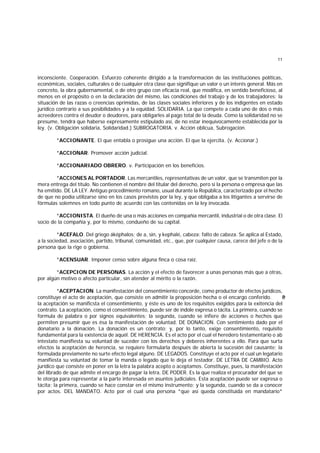 11
inconsciente. Cooperación. Esfuerzo coherente dirigido a la transformación de las instituciones políticas,
económicas, sociales, culturales o de cualquier otra clase que signifique un valor o un interés general. Más en
concreto, la obra gubernamental, o de otro grupo con eficacia real, que modifica, en sentido beneficioso, al
menos en el propósito o en la declaración del mismo, las condiciones del trabajo y de los trabajadores; la
situación de las razas o creencias oprimidas, de las clases sociales inferiores y de los indigentes en estado
jurídico contrario a sus posibilidades y a la equidad. SOLIDARIA. La que compete a cada uno de dos o más
acreedores contra el deudor o deudores, para obligarles al pago total de la deuda. Como la solidaridad no se
presume, tendrá que haberse expresamente estipulado así, de no estar inequívocamente establecida por la
ley. (v. Obligación solidaria, Solidaridad.) SUBROGATORIA. v. Acción oblicua, Subrogacion.
*ACCIONANTE. El que entabla o prosigue una acción. El que la ejercita. (v. Accionar.)
*ACCIONAR. Promover acción judicial.
*ACCIONARIADO OBRERO. v. Participación en los beneficios.
*ACCIONES AL PORTADOR. Las mercantiles, representativas de un valor, que se transmiten por la
mera entrega del título. No contienen el nombre del titular del derecho, pero si la persona o empresa que las
ha emitido. DE LA LEY. Antiguo procedimiento romano, usual durante la República, caracterizado por el hecho
de que no podía utilizarse sino en los casos previstos por la ley, y que obligaba a los litigantes a servirse de
fórmulas solemnes en todo punto de acuerdo con las contenidas en la ley invocada.
*ACCIONISTA. El dueño de una o más acciones en compañía mercantil, industrial o de otra clase. El
socio de la compañía y, por lo mismo, condueño de su capital.
*ACEFALO. Del griego áképhalos; de a, sin, y kephalé, cabeza: falto de cabeza. Se aplica al Estado,
a la sociedad, asociación, partido, tribunal, comunidad, etc., que, por cualquier causa, carece del jefe o de la
persona que la rige o gobierna.
*ACENSUAR. Imponer censo sobre alguna finca o cosa raíz.
*ACEPCION DE PERSONAS. La acción y el efecto de favorecer a unas personas más que a otras,
por algún motivo o afecto particular, sin atender al mérito o la razón.
*ACEPTACION. La manifestación del consentimiento concorde, como productor de efectos jurídicos,
constituye el acto de aceptación, que consiste en admitir la proposición hecha o el encargo conferido. P
o
r
la aceptación se manificsta el consentimiento, y éste es uno de los requisitos exigidos para la exitencia del
contrato. La aceptación, como el consentimiento, puede ser de índole expresa o tácita. La primera, cuando se
formula de palabra o por signos equivalentes; la segunda, cuando se infiere de acciones o hechos que
permiten presumir que es ésa la manifestación de voluntad. DE DONACION. Con sentimiento dado por el
donatario a la donación. La donación es un contrato; y, por lo tanto, exige consentimiento, requisito
fundamental para la existencia de aquél. DE HERENCIA. Es el acto por el cual el heredero testamentario o ab
intestato manifiesta su voluntad de suceder con los derechos y deberes inherentes a ello. Para que surta
efectos la aceptación de herencia, se requiere formularla después de abierta la sucesión del causante; la
formulada previamente no surte efecto legal alguno. DE LEGADOS. Constituye el acto por el cual un legatario
manifiesta su voluntad de tomar la manda o legado que le deja el testador. DE LETRA DE CAMBIO. Acto
jurídico que consiste en poner en la letra la palabra acepto o aceptamos. Constituye, pues, la manifestación
del librado de que admite el encargo de pagar la letra. DE PODER. Es la que realiza el procurador del que se
le otorga para representar a la parte interesada en asuntos judiciales. Esta aceptación puede ser expresa o
tácita; la primera, cuando se hace constar en el mismo instrumento; y la segunda, cuando se da a conocer
por actos. DEL MANDATO. Acto por el cual una persona *que así queda constituída en mandatario*
 