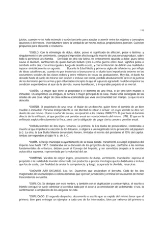 110
juicios, cuando no se halla estímulo o razón bastante para aceptar o asentir entre los objetos o conceptos
opuestos o diferentes. Incertidumbre sobre la verdad de un hecho, noticia, proposición o aserción. Cuestión
propuesta para discutirla o resolverla.
*DUELO. Con la etimología de dolus, dolor, posee el significado de aflicción, pesar o lástima; y
singularmente el de sentimiento, congoja o impresión afectiva que la muerte de una persona produce, sobre
todo si pertenece a la familia. Derivado de otra voz latina, no enteramente opuesta a dolor, pues tanto
causa el duellum, contracción de quasi duorum bellum (casi o como guerra entre dos), significa pelea o
combate entre dos, con armas iguales, luego de desafío o reto, y con la intención de definir una rivalidad o
reparar simbólicamente un agravio. Durante la Edad Media y primeros siglos de la Moderna, por influjo
de ideas caballerescas, cuando no por insolencia o bravuconería, el duelo tuvo importancia enorme en las
costumbres sociales de las clases nobles y entre militares de todas las graduaciones. Hoy día, el duelo ha
decaído hasta el punto de mirarse con desdén e incluso con ironía, perdida absolutamente la fe en la justicia
de las decisiones por las armas y por el fundado concepto de que el supuesto agraviado no debe empeorar su
condición exponiéndose al azar de la derrota, nueva humillación, e irreparable perjuicio si es mortal.
*DUEÑA. La mujer que tiene la propiedad o el domimo de una finca, o de otro bien mueble o
inmueble. En acepciones va antiguas, la señora o mujer principal de la casa. Viuda seria encargada de las
criadas de una casa. Mujer de clase noble o acomodada que vivía en comunidad con monjas. La que no era
doncella.
*DUEÑO. El propietario de una cosa: el titular de un derecho, quien tiene el dominio de un bien
mueble o inmueble. Persona independiente o con libertad de obrar o actuar: en cuyo sentido se dice ser
dueño de uno mismo. El amo o señor de la casa, en oposición a los criados. DIRECTO. El que tiene el dominio
directo de la enfiteusis, el que percibe una pensión anual en reconocimiento del mismo. UTIL. El que en la
enfiteusis explota directamente la finca, pero con la obligación de pagar cierto canon o pensión anual.
*DUILIA.Nombre de dos leyes romanas. La primera, la Lex Duilia de provocatione, condenaba a
muerte al que impidiera la elección de los tribunos, o eligiera a un magistrado sin la provocatio ad populum
(v.). La otra, la Lex Duilia Maenia denunciario fenore, limitaba el interés del préstamo al 10% del capital.
Ambas corresponden al siglo IV a. de J. C.
*DUMA. Concejo municipal o ayuntamiento de la Rusia zarista. Parlamento o cuerpo legislativo del
imperio ruso hasta 1917. Colaboraba en la discusión de los proyectos de ley que, conforme a las normas
fundamentales de entonces, debían pasar al Consejo del Imperio, y ser sometidos después a la sanción
autocrática suprema, representada por la voluntad del zar.
*DUMPING. Vocablo de origen inglés, proveniente de dump, vertimiento, inundación; expresa el
propósito o la realidad de inundar el mercado con productos a precios más bajos que los habituales e incluso
que los de coste, con finalidad de anular la competencia; y luego, acaparada la clientela, resarcirse.
*DUOVIRI JURI DICUNDO. Loc. lat. Duunviros que declaraban el derecho. Cada de los dos
magistrados de los municipios o colonia romanas que ejercían jurisdicción y criminal en los asuntos de menor
trascendencia o cuantía.
*DUPLICA. Se designa con este nonbre, y también con el duplicación o contrarréplica, el escrito o
trámite con que se suele contestar a la réplica dada por el actor a la contestación de la demanda; o sea, la
confirmación o ampliación de los alegatos de ésta.
*DUPLICADO. El segundo despacho, documento o escrito que se expide del mismo tenor que el
primero, bien para entregar un ejemplar a cada uno de los interesados, bien por extravía del primero u
 