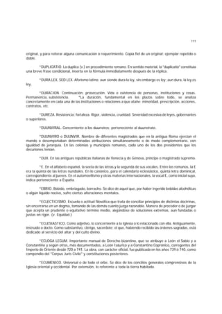 111
original, y para reiterar alguna comunicación o requerimiento. Copia fiel de un original; ejemplar repetido o
doble.
*DUPLICATIO. La duplica (v.) en procedimiento romano. En sentido material, la "duplicatio" constituía
una breve frase condicional, inserta en la fórmula inmediatamente después de la réplica.
*DURA LEX, SED LEX. Aforismo latino: aun siendo dura la ley, sin embargo es ley; aun dura, la ley es
ley.
*DURACION. Continuación, prosecución. Vida o existencia de personas, instituciones y cosas.
Permanencia, subsistencia. *La duración, fundamental en los plazos sobre todo, se analiza
concretamente en cada una de las instituciones o relaciones a que atañe: minoridad, prescripción, acciones,
contratos, etc.
*DUREZA. Resistencia; fortaleza. Rigor, violencia, crueldad. Severidad excesiva de leyes, gobernantes
o superiores.
*DUUNVIRAL. Concerniente a los duunviros; perteneciente al duunvirato.
*DUUNVIRO o DUUNVIR. Nombre de diferentes magistrados que en la antigua Roma ejercían el
mando o desempeñaban determinadas atribuciones simultáneamente o de modo complementario, con
igualdad de jerarquía. En las colonias y municipios romanos, cada uno de los dos presidentes que los
decuriones tenían.
*DUX. En las antiguas repúblicas italianas de Venecia y de Génova, príncipe o magistrado supremo.
*E. En el alfabeto español, la sexta de las letras y la segunda de sus vocales. Entre los romanos, la E
era la quinta de las letras nundiales. En lo canónico, para el calendario eclesiástico, quinta letra dominical,
correspondiente al jueves. En el automovilismo y otras materias internacionales, la vocal E, como inicial suya,
indica perteneciente a España.
*EBRIO. Bebido, embriagado, borracho. Se dice de aquel que, por haber ingerido bebidas alcohólicas
o algún líquido nocivo, sufre ciertas alteraciones mentales.
*ECLECTICISMO. Escuela o actitud filosófica que trata de conciliar principios de distintas doctrinas,
sin encerrarse en un dogma, tomando de las demás cuanto juzga razonable. Manera de proceder o de juzgar
que acepta un prudente o equitativo término medio, alejándose de soluciones extremas, aun fundadas o
justas en rigor. (v. Equidad.)
*ECLESIASTICO. Como adjetivo, lo concerniente a la Iglesia o lo relacionado con ella. Antiguamente,
instruído o docto. Como substantivo, clérigo, sacerdote; el que, habiendo recibido las órdenes sagradas, está
dedicado al servicio del altar y del culto divino.
*ECLOGA LEGUM. Importante manual de Derecho bizantino, que se atribuye a León el Sabio y a
Constantino y según otros, más documentados, a León Isáurico y a Constantino Coprónico, corregentes del
Imperio de Oriente desde 720 a 741. La obra, con carácter oficial, fue publicada en los años 739 ó 740, como
compendio del "Corpus Juris Civile" y constituciones posteriores.
*ECUMENICO. Universal o de todo el orbe. Se dice de los concilios generales comprensivos de la
Iglesia oriental y occidental. Por extensión, lo referente a toda la tierra habitada.
 