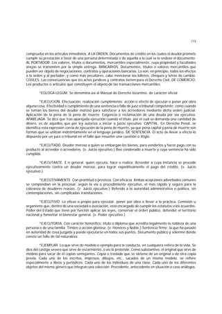 113
comprueba en los artículos inmediatos. A LA ORDEN. Documentos de crédito en los cuales el deudor promete
cumplir su prestación a favor de una persona determinada o de aquella a la cual se le endose el documento.
AL PORTADOR. Los valores, títulos o documentos, mercantiles especialmente, cuya propiedad y facultades
anejas se transmiten por la simple entrega. BANCARIOS. Documentos, títulos o valores mercantiles que
pueden ser objeto de negociaciones, contratos y operaciones bancarias. Lo son, en principio, todos los efectos
a la orden y al portador; y como más peculiares, cabe mencionar los billetes, cheques y letras de cambio.
CIVILES. Las consecuencias que los actos jurídicos y contratos tienen para el Derecho Civil. DE COMERCIO.
Los productos o artículos que constituyen el objeto de las transacciones mercantiles.
*EGLOGA LEGUM. Se denomina así al Manual de Derecho bizantino, de carácter oficial.
*EJECUCION. Efectuación, realización cumplimiento; acción o efecto de ejecutar o poner por obra
alguna cosa. Efectividad o cumplimiento de una sentencia o fallo de juez o tribunal competente; como cuando
se toman los bienes del deudor moroso para satisfacer a los acreedores mediante dicha orden judicial.
Aplicación de la pena de la pena de muerte. Exigencia o reclamación de una deuda por vía ejecutiva.
APAREJADA. Se dice que trae aparejada ejecución cuando el título, por el cual se demanda una cantidad de
dinero, es de aquellos que por ley autoriza a iniciar a juicio ejecutivo. CAPITAL. En Derecho Penal, se
identifica esta expresión con la de ejecución de la pena de muerte, ya que pena capital y pena de muerte son
formas que se utilizan indistintamente en el lenguaje jurídico. DE SENTENCIA. El acto de llevar a efecto lo
dispuesto por un juez o tribunal en el fallo que resuelve una cuestión o litigio.
*EJECUTADO. Deudor moroso a quien se embargan los bienes, para venderlos y hacer pago con su
producto al acreedor o acreedores. (v. Juicio ejecutivo.) Reo condenado a muerte y cuya sentencia ha sido
cumplida.
*EJECUTANTE. E;n general. quien ejecuta, hace o realiza. Acreedor a cuya instancia se procede
ejecutivamente contra un deudor moroso, para lograr expeditivamente el pago del crédito. (v. Juicio
ejecutivo.)
*EJECUTIVAMENTE. Con prontitud o presteza. Con eficacia. Ambas acepciones adverbiales comunes
se compendian en la procesal: según la vía o procedimiento ejecutivo, el más rápido y seguro para la
cobranza de deudores reacios. (v. Juicio ejecutivo.) Referido a la autoridad administrativa o política, sin
contemplaciones, sin complicadas tramitaciones.
*EJECUTIVO. Lo eficaz o propio para ejecutar, poner por obra o llevar a la práctica. Comisión u
organismo que, dentro de una sociedad o asociación, está encargado de cumplir los estatutos o los acuerdos.
Poder del Estado que tiene por función aplicar las leyes, conservar el orden público, defender el territorio
nacional y fomentar el bienestar general. (v. Poder ejecutivo.)
*EJECUTORIA. Con carácter honorífico, título o diploma que acredita legalmente la nobleza de una
persona o de una familia. Timbre o acción gloriosa. (v. Honores y Noble.) Sentencia firme; la que ha pasado
en autoridad de cosa juzgada y puede ejecutarse en todos sus puntos. Documento público y solemne donde
consta un fallo de tal naturaleza.
*EJEMPLAR. Lo que sirve de modelo o ejemplo para la conducta, en cualquiera esfera de la vida. Se
dice del castigo severo que sirve de escarmiento, o así lo pretende. Como substantivo, el original que sirve de
modelo para sacar de él copias semejantes. Copia o traslado que se obtiene de un original o de otra copia
previa. Cada uno de los escritos, impresos, dibujos, etc., sacados de un mismo modelo; se refiere
especialmente a libros y periódicos. Cada uno de los individuos de una clase. Cada uno de los diferentes
objetos del mismo género que integran una colección. Precedente, antecedente en situación o caso análogos.
 