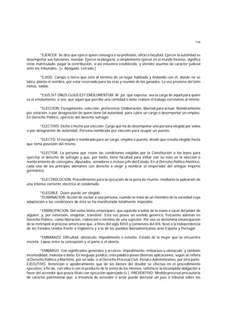114
*EJERCER. Se dice que ejerce quien consagra a su profesión, oficio o facultad. Ejercer la autoridad es
desempeñar sus funciones, mandar. Ejercer la abogacía, o simplemente ejercer en el mundo forense, significa
estar matriculado, pagar la contribución, si así estuviera establecido, y atender asuntos de carácter judicial
ante los tribunales. (v. Abogado, Letrado.)
*EJIDO. Campo o tierra que está al término de un lugar habitado y lindando con él, donde no se
labra, planta ni siembra, por estar reservado para las eras y reunión de los ganados. La voz proviene del latín
exitus, salida.
*EJUS SIT ONUS CUJUS EST EMOLUMENTUM. Af. jur. que expresa: sea la carga de aquel para quien
es el emolumento; o sea, que aquel que percibe una cantidad o debe realizar el trabajo correlativo al mismo.
*ELECCION. Escogimiento, selección, preferencia. Deliberación, libertad para actuar. Nombramiento
por votación, o por designación de quien tiene tal autoridad, para cubrir un cargo o desempeñar un empleo.
En Derecho Político, ejercicio del derecho sufragio.
*ELECTIVO. Dicho o hecho por elección. Cargo que ha de desempeñar una persona elegida por votos
o por designación de autoridad. Persona nombrada por elección para ocupar un puesto.
*ELECTO. El escogido o nombrado para un cargo, empleo o puesto, desde que resulta elegido hasta
que toma posesión del mismo.
*ELECTOR. La persona que reúne las condiciones exigidas por la Constitución o las leyes para
ejercitar el derecho de sufragio y que, por tanto, tiene facultad para influir con su voto en la elección o
nombramiento de concejales, diputados, senadores e incluso jefe del Estado. En el Derecho Político histórico,
cada uno de los príncipes alemanes con derecho a elegir y nombrar el emperador del antiguo Imperio
germánico.
*ELECTROCUCION. Procedimiento para la ejecución de la pena de muerte, mediante la aplicación de
una intensa corriente eléctrica al condenado.
*ELEGIBLE. Quien puede ser elegido.
*ELIMINACION. Acción de excluir a una persona, cuando se trata de un miembro de la sociedad cuya
adaptación a las condiciones de ésta se ha manifestado totalmente imposible.
*EMANCIPACION. Del verbo latino emancipare, que equivale a soltar de la mano o sacar del poder de
alguien; y, por extensión, enajenar, transferir. Esta voz posee un sentido genérico, frecuente además en
Derecho Político, como liberación, redención o término de una sujeción. Por eso se denomina emancipación
de la metrópoli al proceso americano que, a fines del siglo XVIII y comienzos del XIX, llevó a la independencia
de los Estados Unidos frente a Inglaterra y a la de los pueblos iberoamericanos ante España y Portugal.
*EMBARAZO. Dificultad, obstáculo, impedimento o estorbo. Estado de la mujer que se encuentra
encinta. Lapso entre la concepción y el parto o el aborto.
*EMBARGO. Con significados generales y arcaicos: impedimento, embarazo u obstáculo; y también
incomodidad, molestia o daño. En lenguaje jurídico, esta palabra posee diversas aplicaciones, según se refiera
al Derecho Político y Marítimo, por un lado, o al Derecho Procesal Civil, Penal o Administrativo, por otra parte.
EJECUTIVO. Retención o apoderamiento que de los bienes del deudor se efectúa en el procedimiento
ejecutivo, a fin de, con ellos o con el producto de la venta de los mismos, satisfacer la incumplida obligación a
favor del acreedor que posea título con ejecución aparejada (v.). PREVENTIVO. Medida procesal precautoria
de carácter patrimonial que, a instancia de acreedor o actor puede decretar un juez o tribunal sobre los
 