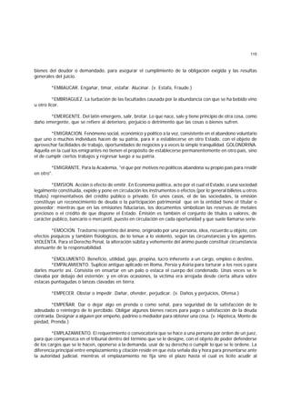 115
bienes del deudor o demandado, para asegurar el cumplimiento de la obligación exigida y las resultas
generales del juicio.
*EMBAUCAR. Engañar, timar, estafar. Alucinar. (v. Estafa, Fraude.)
*EMBRIAGUEZ. La turbación de las facultades causada por la abundancia con que se ha bebido vino
u otro licor.
*EMERGENTE. Del latín emergens, salir, brotar. Lo que nace, sale y tiene principio de otra cosa, como
daño emergente, que se refiere al deterioro, perjuicio o detrimento que las cosas o bienes sufren.
*EMIGRACION. Fenómeno social, económico y político a la vez, consistente en el abandono voluntario
que uno o muchos individuos hacen de su patria, para ir a establecerse en otro Estado, con el objeto de
aprovechar facilidades de trabajo, oportunidades de negocios y a veces la simple tranquilidad. GOLONDRINA.
Aquella en la cual los emigrantes no tienen el propósito de establecerse permanentemente en otro país, sino
el de cumplir ciertos trabajos y regresar luego a su patria.
*EMIGRANTE. Para la Academia, "el que por motivos no políticos abandona su propio país para residir
en otro".
*EMISION. Acción o efecto de emitir. En Economía política, acto por el cual el Estado, o una sociedad
legalmente constituida, expide y pone en circulación los instrumentos o efectos (por lo general billetes u otros
títulos) representativos del crédito público o privado. En unos casos, el de las sociedades, la emisión
constituye un reconocimiento de deuda o la participación patrimonial que en la entidad tiene el titular o
poseedor; mientras que en las emisiones fiduciarias, los documentos simbolizan las reservas de metales
preciosos o el crédito de que dispone el Estado. Emisión es también el conjunto de títulos o valores, de
carácter público, bancario o mercantil, puesto en circulación en cada oportunidad y que suele llamarse serie.
*EMOCION. Trastorno repentino del ánimo, originado por una persona, idea, recuerdo u objeto, con
efectos psíquicos y también fisiológicos, de lo tenue a lo violento, según las circunstancias y los agentes.
VIOLENTA. Para el Derecho Penal, la alteración súbita y vehemente del ánimo puede constituir circunstancia
atenuante de la responsabilidad.
*EMOLUMENTO. Beneficio, utilidad, gaje, propina, lucro inherente a un cargo, empleo o destino.
*EMPALAMIENTO. Suplicio antiguo aplicado en Roma, Persia y Asiria para torturar a los reos o para
darles muerte así. Consistía en ensartar en un palo o estaca el cuerpo del condenado. Unas veces se le
clavaba por debajo del esternón; y en otras ocasiones, la víctima era arrojada desde cierta altura sobre
estacas puntiagudas o lanzas clavadas en tierra.
*EMPECER. Obstar o impedir. Dañar, ofender, perjudicar. (v. Daños y perjuicios, Ofensa.)
*EMPEÑAR. Dar o dejar algo en prenda o como señal, para seguridad de la satisfacción de lo
adeudado o reintegro de lo percibido. Obligar algunos bienes raíces para pago o satisfacción de la deuda
contraída. Designar a alguien por empeño, padrino o mediador para obtener una cosa. (v. Hipoteca, Monte de
piedad, Prenda.)
*EMPLAZAMIENTO. El requerimiento o convocatoria que se hace a una persona por orden de un juez,
para que comparezca en el tribunal dentro del término que se le designe, con el objeto de poder defenderse
de los cargos que se le hacen, oponerse a la demanda, usar de su derecho o cumplir lo que se le ordene. La
diferencia principal entre emplazamiento y citación reside en que ésta señala día y hora para presentarse ante
la autoridad judicial, mientras el emplazamiento no fija sino el plazo hasta el cual es lícito acudir al
 