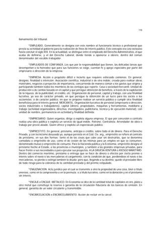 116
llamamiento del tribunal.
*EMPLEADO. Generalmente se designa con este nombre al funcionario técnico o profesional que
presta su actividad al gobierno para la realización de fines de interés público. Este concepto era casi exclusivo
hasta concluir el siglo XIX. En la actualidad, se distingue entre el empleado del Derecho Administrativo, el que
acaba de definirse, y el del Derecho Laboral, donde tiende a oponerse a obrero, dentro del común
denominador del vocablo trabajador.
*EMPLEADOS DE CONFIANZA. Los que por la responsabilidad que tienen, las delicadas tareas que
desempeñan o la honradez que para sus funciones se exige, cuentan fe y apoyo especiales por parte del
empresario o dirección de la empresa.
*EMPRESA. Acción o propósito difícil e incierto que requiere esforzado comienzo. En general,
designio, finalidad o intención. Asociación científica, industrial o de otra índole, creada para realizar obras
materiales, negocios o proyectos de importancia, concurriendo de manera común a los gastos que origina y
participando también todos los miembros de las ventajas que reporte. Casa o sociedad mercantil. Unidad de
producción o de cambio basada en el capital y que persigue obtención de beneficio, a través de la explotación
de la riqueza, de la publicidad, el crédito, etc. Organización de personal, capital y trabajo, con una finalidad
lucrativa, ya sea de carácter privado, en que persigue la obtención de un lucro para los socios o los
accionistas; o de carácter público, en que se propone realizar un servicio público o cumplir otra finalidad
beneficiosa para el interés general. MERCANTIL. Organización lucrativa de personal (empresario o dirección,
socios industriales o trabajadores), capital (dinero, propiedades, máquinas y herramientas, mobiliario y
trabajo (actividad organizadora, directiva, investigadora, publicitaria, técnica y de ejecución material), con
unidad de nombre, permanencia en actividad y finalidad definida.
*EMPRESARIO. Quien organiza, dirige o explota alguna empresa. El que por concesión o contrato
realiza una obra pública o explota un servicio de igual índole. Patrono. Contratista. Arrendador de obra o
trabajo por precio alzado. Quien ofrece y explota un espectáculo público.
*EMPRESTITO. En general, préstamo, anticipo o crédito, sobre todo el de dinero. Para el Derecho
Privado, y con tecnicismo desusado ya, aunque persista en el Cód. Civ. arg., empréstito se refiere al contrato
de préstamo, en sus dos formas: tanto el de las cosas que cabe usar sin destruirlas, que se denomina
comodato o empréstito de uso, como el de cesión de las mismas para un empleo en que se consumen,
denominado mutuo o empréstito de consumo. Para la Hacienda pública y la Economía, empréstito designa el
préstamo hecho al Estado, a las provincias o municipios, y también a las grandes empresas privadas, para
hacer frente a sus necesidades o para ejecutar sus proyectos. A LA GRUESA VENTURA o RIESGO MARITIMO.
Dentro del comercio marítimo, préstamo o entrega que se hace de dinero o efectos por cierto premio o
interés sobre el navío o las mercaderías el cargamento, con la condición de que, perdiéndose el navío o las
mercaderías, se pierda o extinga también la deuda; pero que, llegando a su destino, quede el prestador libre
de todo riesgo para la cobranza de la cantidad prestada y del premio estipulado.
*ENAJENACION. Acto jurídico por el cual se transmite a otro la propiedad de una cosa, bien a título
oneroso, como en la compraventa o en la permuta; o a título lucrativo, como en la donación y en el préstamo
sin interés.
*ENCAJE o ENCAJE; METALICO. En Economía se dice de la cantidad total de capitales en oro, plata u
otro metal que constituye la reserva o garantía de la circulación fiduciaria de los bancos de emisión. En
general, garantía de un valor circulante y transmisible.
*ENCARCELACION o ENCARCELAMIENTO. Acción de recluir en la cárcel.
 