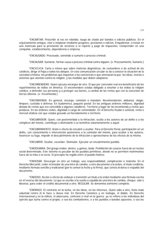 117
*ENCARTAR. Proscribir al reo en rebeldía, luego de citado por bandos o edictos públicos. En el
enjuiciamiento antiguo, citar o emplazar mediante pregones, proclamas o edictos. Empadronar, o incluir en
una matrícula para la prestación de servicios o el reparto y pago de impuestos. Comprender en una
compañía, establecimiento, dependencia o empresa.
*ENCAUSADO. Procesado, sometido a sumario o proceso criminal.
*ENCAUSAR. Sumariar, formar causa o proceso criminal contra alguien. (v. Procesamiento, Sumario.)
*ENCICLICA. Carta o misiva que sobre materias dogmáticas, de costumbres o de actitud de los
católicos, dirige el Papa a todos los obispos. En esta comunicación circular se da a conocer la situación de la
sociedad cristiana; los problemas que inquietan a las conciencias o que amenazan la paz; las ideas, teorías o
sistemas que atentan contra la religión, y las medidas que deben adoptarse.
*ENCOMENDERO. Quien ejecuta encargos de otro. El que por concesión real era beneficiario de los
repartimientos de indios en América. El encomendero estaba obligado a enseñar a los indios la religión
católica, a defender sus personas y a proteger sus bienes, a cambio de las rentas que con la concesión de
tierras obtenía. (v. Encomienda.)
*ENCOMIENDA. En general, encargo, comisión o mandato. Recomendación, alabanza, elogio.
Amparo, custodia o defensa. En Sudamérica, paquete postal. En las antiguas órdenes militares, dignidad
dotada de rentas que era concedida a algunos caballeros. Territorio y lugar de tal encomienda y rentas que
producía. En las órdenes civiles, dignidad o cargo de comendador. En el Derecho feudal o señorial, renta o
merced vitalicia con que estaba gravado un heredamiento o territorio.
*ENCUBRIDOR. Quien, con posterioridad a la infracción, oculta a los autores de un delito o a los
cómplices del mismo, contribuye a disimularlo o se beneficia voluntariamente a aquél.
*ENCUBRIMIENTO. Ación o efecto de encubrir u ocultar. Para el Derecho Penal, participación en un
delito, con conocimiento e intervención posteriores a la comisión del mismo, para ocultar a los autores,
favorecer su fuga, impedir el descubrimiento de la infracción o aprovecharse de los efectos de la misma.
*ENCUBRIR. Ocultar, esconder. Disimular. Ejecutar un encubrimiento punible.
*ENDOGAMIA. Del griego endon, dentro, y gamos, boda. Prohibición de casarse fuera de un núcleo
social determinado. Este sistema es peculiar de los pueblos primitivos, donde no se permiten matrimonios
fuera de la tribu o la secta. El precepto ha regido entre el pueblo hebreo.
*ENDOSAR. Descargar en otro un trabajo, una responsabilidad, complicación o molestia. En el
Derecho Mercantil, ceder el tenedor de una letra de cambio, u otro documento a la orden, el título crediticio,
mediante fórmula sencilla y tradicional (por lo común la fecha y la firma), que consta al dorso o respaldo del
documento.
*ENDOSO. Acción o efecto de endosar o transmitir un título a la orden mediante una fórmula escrita
en el reverso del documento. Lo que se escribe a la vuelta o espalda de una letra de cambio, cheque, vale o
libranza, para ceder el crédito documental a otro. REGULAR. Se denomina asimismo completo.
*ENEMIGO. El contrario en la lucha, en las ideas, en los intereses, Quien odia a otro, tiene mala
voluntad contra él le hace o desea mal. En Derecho Canónico y en teología, el diablo. En Derecho
Internacional y en la milicia, el adversario, contrario o rival en la guerra; ya se refiera a los individuos del
ejército que lucha contra el propio, o sea los combatientes, o a los pueblos o bandos opuestos, o sea los
 