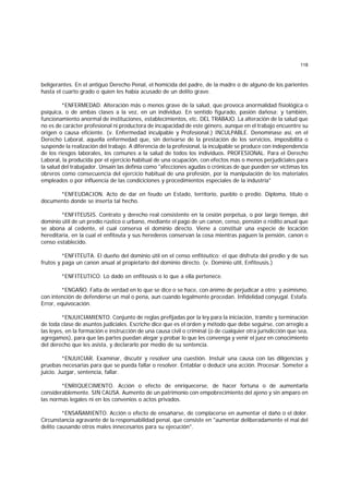 118
beligerantes. En el antiguo Derecho Penal, el homicida del padre, de la madre o de alguno de los parientes
hasta el cuarto grado o quien les había acusado de un delito grave.
*ENFERMEDAD. Alteración más o menos grave de la salud, que provoca anormalidad fisiológica o
psíquica, o de ambas clases a la vez, en un individuo. En sentido figurado, pasión dañosa; y también,
funcionamiento anormal de instituciones, establecimientos, etc. DEL TRABAJO. La alteración de la salud que
no es de carácter profesional ni productora de incapacidad de este género, aunque en el trabajo encuentre su
origen o causa eficiente. (v. Enfermedad inculpable y Profesional.) INCULPABLE. Denomínase así, en el
Derecho Laboral, aquella enfermedad que, sin derivarse de la prestación de los servicios, imposibilita o
suspende la realización del trabajo. A diferencia de la profesional, la inculpable se produce con independencia
de los riesgos laborales, los comunes a la salud de todos los individuos. PROFESIONAL. Para el Derecho
Laboral, la producida por el ejercicio habitual de una ocupación, con efectos más o menos perjudiciales para
la salud del trabajador. Unsain las definía como "afecciones agudas o crónicas de que pueden ser víctimas los
obreros como consecuencia del ejercicio habitual de una profesión, por la manipulación de los materiales
empleados o por influencia de las condiciciones y procedimientos especiales de la industria"
*ENFEUDACION. Acto de dar en feudo un Estado, territorio, pueblo o predio. Diploma, título o
documento donde se inserta tal hecho.
*ENFITEUSIS. Contrato y derecho real consistente en la cesión perpetua, o por largo tiempo, del
dominio útil de un predio rústico o urbano, mediante el pago de un canon, censo, pensión o rédito anual que
se abona al cedente, el cual conserva el dominio directo. Viene a constituir una especie de locación
hereditaria, en la cual el enfiteuta y sus herederos conservan la cosa mientras paguen la pensión, canon o
censo establecido.
*ENFITEUTA. El dueño del dominio útil en el censo enfitéutico; el que disfruta del predio y de sus
frutos y paga un canon anual al propietario del dominio directo. (v. Dominio útil, Enfiteusis.)
*ENFITEUTICO. Lo dado en enfiteusis o lo que a ella pertenece.
*ENGAÑO. Falta de verdad en lo que se dice o se hace, con ánimo de perjudicar a otro; y asimismo,
con intención de defenderse un mal o pena, aun cuando legalmente procedan. Infidelidad conyugal. Estafa.
Error, equivocación.
*ENJUICIAMIENTO. Conjunto de reglas prefijadas por la ley para la iniciación, trámite y terminación
de toda clase de asuntos judiciales. Escriche dice que es el orden y método que debe seguirse, con arreglo a
las leyes, en la formación e instrucción de una causa civil o criminal (o de cualquier otra jurisdicción que sea,
agregamos), para que las partes puedan alegar y probar lo que les convenga y venir el juez en conocimiento
del derecho que les asista, y declararlo por medio de su sentencia.
*ENJUICIAR. Examinar, discutir y resolver una cuestión. Instuir una causa con las diligencias y
pruebas necesarias para que se pueda fallar o resolver. Entablar o deducir una acción. Procesar. Someter a
juicio. Juzgar, sentencia, fallar.
*ENRIQUECIMENTO. Acción o efecto de enriquecerse, de hacer fortuna o de aumentarla
considerablemente. SIN CAUSA. Aumento de un patrimonio con empobrecimiento del ajeno y sin amparo en
las normas legales ni en los convenios o actos privados.
*ENSAÑAMIENTO. Acción o efecto de ensañarse, de complacerse en aumentar el daño o el dolor.
Circunstancia agravante de la responsabilidad penal, que consiste en "aumentar deliberadamente el mal del
delito causando otros males innecesarios para su ejecución".
 