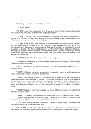 119
*ENTE. El que es o existe. Ser. Entidad u organismo.
*ENTENADO. Hijastro.
*ENTIDAD. Lo que integra la esencia o forma de una cosa. Ser o ente. Valor o trascendencia de las
cosas. Colectividad, institución, establecimiento, agrupación o empresa.
*ENTRADAS Y SALIDAS. Derecho que se adquiere por cualquier título legítimo, en especial por
arrendamiento o compraventa, para entrar y salir de la casa o heredad que se disfruta pasando por la finca
del vecino, lo cual integra parte de la renta o del precio.
*ENTREGA. Acción de dar o poner en manos de otro, en su poder, a su disposición una persona o
una cosa, para que cuide, disponga de ella o la conduzca a donde corresponda o quiera. Recepción o
recibimiento de algo. Aprehensión o toma de una cosa. Cada una de las partes de una publicación extensa
que aparece en distintas veces. Abandono a las pasiones. Sometimiento. Rendición, capitulación. Aceptación
por la mujer de relaciones sexuales irregulares. Traspaso de atribuciones. Traslación de la posesión. Tradición
o transferencia material del objeto de una relación jurídica. Pago, especialmente el de una cuota o el parcial.
Antiguamente, restitución.
*ENTRERRENGLONADURA. Lo que se escribe entre dos renglones.
*ENVENENAMIENTO. Empleo de un veneno. Efecto del mismo en un organismo. Muerte producida
injiriendo o administrando veneno.
*EPIDEMIA. Enfermedad que aflige temporalmente a una población o territorio afectando a la vez a
muchas personas.
*EPIGRAFE. Indicación o resumen que precede a los capítulos o partes de un discurso o de un
escrito. Título, nombre o rótulo. Inscripción conmemorativa.
*EQUIDAD. La fidelidad y paralelismo con que lo acompaña, llevaría a decir que la equidad es la
sombra del Derecho, si cuanto de ella se ha pensado y escrito desde los albores jurídicos de la humanidad no
la presentaran como su luz o complemento, ante la oscuridad o desamparo de la norma legal o frente a
rigores y estragos de su aplicación estricta. Ya por su etimología, del latín equitas, igualdad, la equidad
implica la idea de relación y armonía entre una cosa y aquello que le es propio, y se adapta a su naturaleza
íntima.
*EQUITATIVO. Lo más conforme a la equidad que al rigor del Derecho; lo útil frente a lo estricto.
Moderado. Ecuánime o justo.
*EQUIVALENTE. Lo igual o equiparado a otra cosa en valor, estimación, potencia u otra cualidad.
*ERA. En cronología, la base o referencia, la fecha o el acontecimiento a partir de los cuales se inicia
un cómputo de años. Significa también una temporada de larga duración.
*ERARIO. Fisco o tesoro nacional. Lugar donde se guarda el tesoro público. Hacienda pública.
Antiguamente se dijo por contribuyente o pechero.
*ERGA OMNES. Loc. lat. Contra todos. Expresa que la ley, el derecho, o la resolución abarcan a
todos, hayan sido partes o no; y ya se encuentren mencionados u omitidos en la relación que se haga.
 