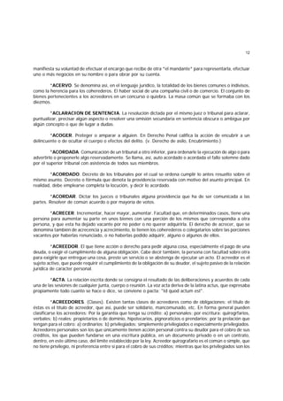 12
manifiesta su voluntad de efectuar el encargo que recibe de otra *el mandante* para representarla, efectuar
uno o más negocios en su nombre o para obrar por su cuenta.
*ACERVO. Se denomina así, en el lenguaje jurídico, la totalidad de los bienes comunes o indivisos,
como la herencia para los coherederos. El haber social de una compañía civil o de comercio. El conjunto de
bienes pertenecientes a los acreedores en un concurso o quiebra. La masa común que se formaba con los
diezmos.
*ACLARACION DE SENTENCIA. La resolución dictada por el mismo juez o tribunal para aclarar,
puntualizar, precisar algún aspecto o resolver una omisión secundaria en sentencia obscura o ambigua por
algún concepto o que de lugar a dudas.
*ACOGER. Proteger o amparar a alguien. En Derecho Penal califica la acción de encubrir a un
delincuente o de ocultar el cuerpo o efectos del delito. (v. Derecho de asilo, Encubrimiento.)
*ACORDADA. Comunicación de un tribunal a otro inferior, para ordenarle la ejecución de algo o para
advertirlo o proponerle algo reservadamente. Se llama, así, auto acordado o acordada el fallo solemne dado
por el superior tribunal con asistencia de todos sus miembros.
*ACORDADO. Decreto de los tribunales por el cual se ordena cumplir lo antes resuelto sobre el
mismo asunto. Decreto o fórmula que denota la providencia reservada con motivo del asunto principal. En
realidad, debe emplearse completa la locución, y decir lo acordado.
*ACORDAR. Dictar los jueces o tribunales alguna providencia que ha de ser comunicada a las
partes. Resolver de común acuerdo o por mayoría de votos.
*ACRECER. Incrementar, hacer mayor, aumentar. Facultad que, en determinados casos, tiene una
persona para aumentar su parte en unos bienes con una porción de los mismos que correspondía a otra
persona, y que esta ha dejado vacante por no poder o no querer adquirirla. El derecho de acrecer, que se
denomina también de acrecencia y acrecimiento, lo tienen los coherederos o colegatarios sobre las porciones
vacantes por haberlas renunciado, o no haberlas podido adquirir, alguno o algunos de ellos.
*ACREEDOR. El que tiene acción o derecho para pedir alguna cosa, especialmente el pago de una
deuda, o exigir el cumplimiento de alguna obligación. Cabe decir también, la persona con facultad sobre otra
para exigirle que entregue una cosa, preste un servicio o se abstenga de ejecutar un acto. El acreedor es el
sujeto activo, que puede requirir el cumplimiento de la obligación de su deudor, el sujeto pasivo de la relación
jurídica de caracter personal.
*ACTA. La relación escrita donde se consigna el resultado de las deliberaciones y acuerdos de cada
una de las sesiones de cualquier junta, cuerpo o reunión. La voz acta deriva de la latina actus, que expresaba
propiamente todo cuanto se hace o dice, se conviene o pacta: "Id quod actum est".
*ACREEDORES. (Clases). Existen tantas clases de acreedores como de obligaciones: el título de
éstas es el título de acreedor, que así, puede ser solidario, mancomunado, etc. En forma general pueden
clasificarse los acreedores: Por la garantía que tenga su crédito: a) personales: por escritura: quirogrfarios,
verbales; b) reales: propietarios o de dominio, hipotecarios, pignoraticios o prendarios; por la prelación que
tengan para el cobro: a) ordinarios; b) privilegiados: simplemente privilegiados o especialmente privilegiados.
Acreedores personales son los que únicamente tienen acción personal contra su deudor para el cobro de sus
créditos, los que pueden fundarse en una escritura pública, en un documento privado o en un contrato,
dentro, en este último caso, del límite establecido por la ley. Acreedor quirografario es el común o simple, que
no tiene privilegio, ni preferencia entre sí para el cobro de sus créditos; mientras que los privilegiados son los
 
